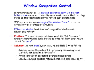 Window Congestion Control
• (From previous slide) Desired operating point will be just
before knee as shown there. Sources must control their sending
rates so that aggregate arrival rate is just before knee
• TCP sender maintains a congestion window “cwnd” to control
congestion at intermediate routers
• Effective window is minimum of congestion window and
advertised window
• Problem: The source does not know what its “fair” share of
available bandwidth should be and so does not know what value
to set for cwnd
• Solution: Adjust cwnd dynamically to available BW as follows
– Sources probe the network by gradually increasing cwnd
(Initially set cwnd to a low value)
– When congestion detected, sources reduce rate
– Ideally, sources’ sending rate will stabilize near ideal point
 