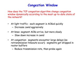 Congestion Window
How does the TCP congestion algorithm change congestion
window dynamically according to the most up-to-date state of
the network?
• At light traffic: each segment is ACKed quickly
– Increase cwnd aggresively
• At knee: segment ACKs arrive, but more slowly
– Slow down increase in cwnd
• At congestion: segments encounter large delays (so
retransmission timeouts occur); segments get dropped in
router buffers
– Reduce transmission rate, then probe again
 