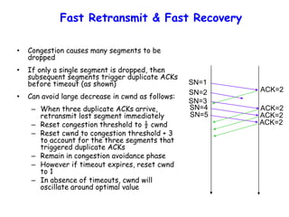 Fast Retransmit & Fast Recovery
• Congestion causes many segments to be
dropped
• If only a single segment is dropped, then
subsequent segments trigger duplicate ACKs
before timeout (as shown)
• Can avoid large decrease in cwnd as follows:
– When three duplicate ACKs arrive,
retransmit lost segment immediately
– Reset congestion threshold to ½ cwnd
– Reset cwnd to congestion threshold + 3
to account for the three segments that
triggered duplicate ACKs
– Remain in congestion avoidance phase
– However if timeout expires, reset cwnd
to 1
– In absence of timeouts, cwnd will
oscillate around optimal value
SN=1
ACK=2
ACK=2
ACK=2
ACK=2
SN=2
SN=3
SN=4
SN=5
 
