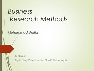 Business
Research Methods
Muhammad shafiq
Lecture 7:
Exploratory Research and Qualitative Analysis
 