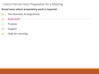 CONDUCTING MEETINGS: Preparation for a Meeting
Broad areas where preparatory work is required:
a) The Domestic Arrangements
b) Paperwork
c) Purpose
d) Support
e) Code for meetings
 