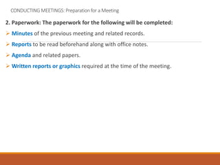 CONDUCTING MEETINGS: Preparation for a Meeting
2. Paperwork: The paperwork for the following will be completed:
 Minutes of the previous meeting and related records.
 Reports to be read beforehand along with office notes.
 Agenda and related papers.
 Written reports or graphics required at the time of the meeting.
 