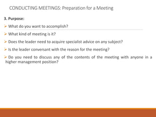 CONDUCTING MEETINGS: Preparation for a Meeting
3. Purpose:
 What do you want to accomplish?
 What kind of meeting is it?
 Does the leader need to acquire specialist advice on any subject?
 Is the leader conversant with the reason for the meeting?
 Do you need to discuss any of the contents of the meeting with anyone in a
higher management position?
 