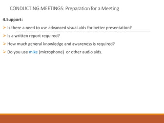 CONDUCTING MEETINGS: Preparation for a Meeting
4.Support:
 Is there a need to use advanced visual aids for better presentation?
 Is a written report required?
 How much general knowledge and awareness is required?
 Do you use mike (microphone) or other audio aids.
 