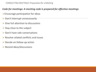 CONDUCTING MEETINGS: Preparation for a Meeting
Code for meetings: A meeting code is prepared for effective meetings
Encourage participation for ideas
 Don't interrupt unnecessarily
 Give full attention to discussions
 Stay close to the subject
 Don't have side conversations
 Resolve related conflicts and issues
 Decide on follow-up action
 Record ideas/discussions
 