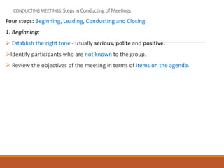 CONDUCTING MEETINGS: Steps in Conducting of Meetings
Four steps: Beginning, Leading, Conducting and Closing.
1. Beginning:
 Establish the right tone - usually serious, polite and positive.
Identify participants who are not known to the group.
 Review the objectives of the meeting in terms of items on the agenda.
 