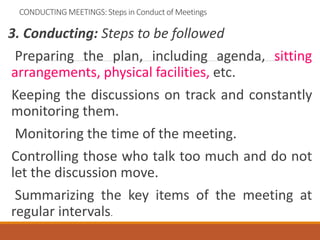 CONDUCTING MEETINGS: Steps in Conduct of Meetings
3. Conducting: Steps to be followed
Preparing the plan, including agenda, sitting
arrangements, physical facilities, etc.
Keeping the discussions on track and constantly
monitoring them.
Monitoring the time of the meeting.
Controlling those who talk too much and do not
let the discussion move.
Summarizing the key items of the meeting at
regular intervals.
 