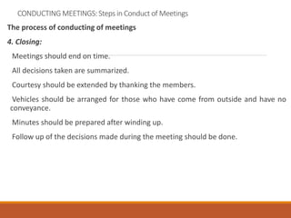 CONDUCTING MEETINGS: Steps in Conduct of Meetings
The process of conducting of meetings
4. Closing:
Meetings should end on time.
All decisions taken are summarized.
Courtesy should be extended by thanking the members.
Vehicles should be arranged for those who have come from outside and have no
conveyance.
Minutes should be prepared after winding up.
Follow up of the decisions made during the meeting should be done.
 