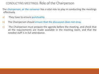 CONDUCTING MEETINGS: Role of the Chairperson
The chairperson, or the convener has a vital role to play in conducting the meetings
effectively.
a) They have to ensure punctuality.
b) The Chairperson should ensure that the discussion does not stray.
c) The Chairperson must prepare the agenda before the meeting, and check that
all the requirements are made available in the meeting room, and that the
needed staff is in full attendance.
 