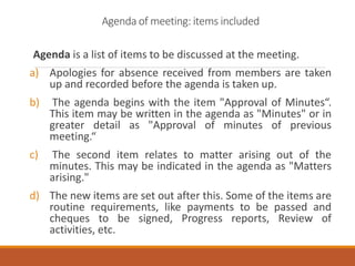 Agenda is a list of items to be discussed at the meeting.
a) Apologies for absence received from members are taken
up and recorded before the agenda is taken up.
b) The agenda begins with the item "Approval of Minutes“.
This item may be written in the agenda as "Minutes" or in
greater detail as "Approval of minutes of previous
meeting.“
c) The second item relates to matter arising out of the
minutes. This may be indicated in the agenda as "Matters
arising."
d) The new items are set out after this. Some of the items are
routine requirements, like payments to be passed and
cheques to be signed, Progress reports, Review of
activities, etc.
Agenda of meeting: items included
 