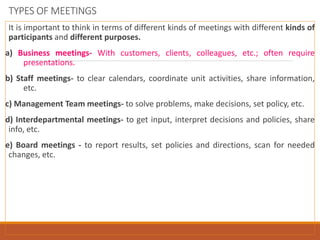 TYPES OF MEETINGS
It is important to think in terms of different kinds of meetings with different kinds of
participants and different purposes.
a) Business meetings- With customers, clients, colleagues, etc.; often require
presentations.
b) Staff meetings- to clear calendars, coordinate unit activities, share information,
etc.
c) Management Team meetings- to solve problems, make decisions, set policy, etc.
d) Interdepartmental meetings- to get input, interpret decisions and policies, share
info, etc.
e) Board meetings - to report results, set policies and directions, scan for needed
changes, etc.
 