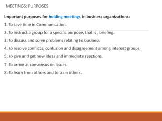 MEETINGS: PURPOSES
Important purposes for holding meetings in business organizations:
1. To save time in Communication.
2. To instruct a group for a specific purpose, that is , briefing.
3. To discuss and solve problems relating to business
4. To resolve conflicts, confusion and disagreement among interest groups.
5. To give and get new ideas and immediate reactions.
7. To arrive at consensus on issues.
8. To learn from others and to train others.
 