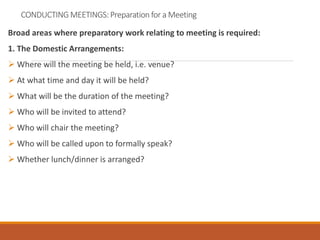 CONDUCTING MEETINGS: Preparation for a Meeting
Broad areas where preparatory work relating to meeting is required:
1. The Domestic Arrangements:
 Where will the meeting be held, i.e. venue?
 At what time and day it will be held?
 What will be the duration of the meeting?
 Who will be invited to attend?
 Who will chair the meeting?
 Who will be called upon to formally speak?
 Whether lunch/dinner is arranged?
 