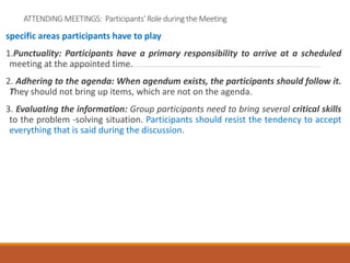 ATTENDING MEETINGS: Participants' Role during the Meeting
specific areas participants have to play
1.Punctuality: Participants have a primary responsibility to arrive at a scheduled
meeting at the appointed time.
2. Adhering to the agenda: When agendum exists, the participants should follow it.
They should not bring up items, which are not on the agenda.
3. Evaluating the information: Group participants need to bring several critical skills
to the problem -solving situation. Participants should resist the tendency to accept
everything that is said during the discussion.
 