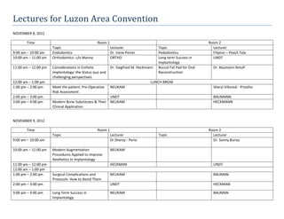 Lectures for Luzon Area Convention
NOVEMBER 8, 2012

       Time                                     Room 1                                                         Room 2
                      Topic                              Lecturer                    Topic                       Lecturer
9:00 am – 10:00 am    Endodontics                        Dr. Irene Porter            Pedodontics                 Filipino – Peach Tala
10:00 am – 11:00 am   Orthodontics- c/o Manny            ORTHO                       Long term Success in        UNDT
                                                                                     Implantology
11:00 am – 12:00 pm   Considerations in Esthetic         Dr. Siegfried M. Heckmann   Buccal Fat Pad for Oral     Dr. Baumann Amulf
                      Implantology: the Status quo and                               Reconstruction
                      challenging perspectives
12:00 am – 1:00 pm                                                              LUNCH BREAK
1:00 pm – 2:00 pm     Meet the patient: Pre-Operative    NEUKAM                                                  Sheryl Villareal - Prostho
                      Risk Assessment
2:00 pm – 3:00 pm                                     UNDT                                                       BAUMANN
3:00 pm – 4:00 pm     Modern Bone Substitutes & Their NEUKAM                                                     HECKMANN
                      Clinical Application


NOVEMBER 9, 2012

       Time                                     Room 1                                                         Room 2
                      Topic                              Lecturer                    Topic                       Lecturer
9:00 am – 10:00 am                                       Dr.Shervy - Perio                                       Dr. Sonny Burias

10:00 am – 11:00 am   Modern Augmentation                NEUKAM
                      Procedures Applied to Improve
                      Aesthetics In Implantology
11:00 am – 12:00 pm                                      HECKMAN                                                 UNDT
12:00 am – 1:00 pm
1:00 pm – 2:00 pm     Surgical Complications and         NEUKAM                                                  BAUMAN
                      Protocols- How to Avoid Them
2:00 pm – 3:00 pm                                        UNDT                                                    HECKMAN

3:00 pm – 4:00 pm     Long Term Success in               NEUKAM                                                  BAUMAN
                      Implantology
 