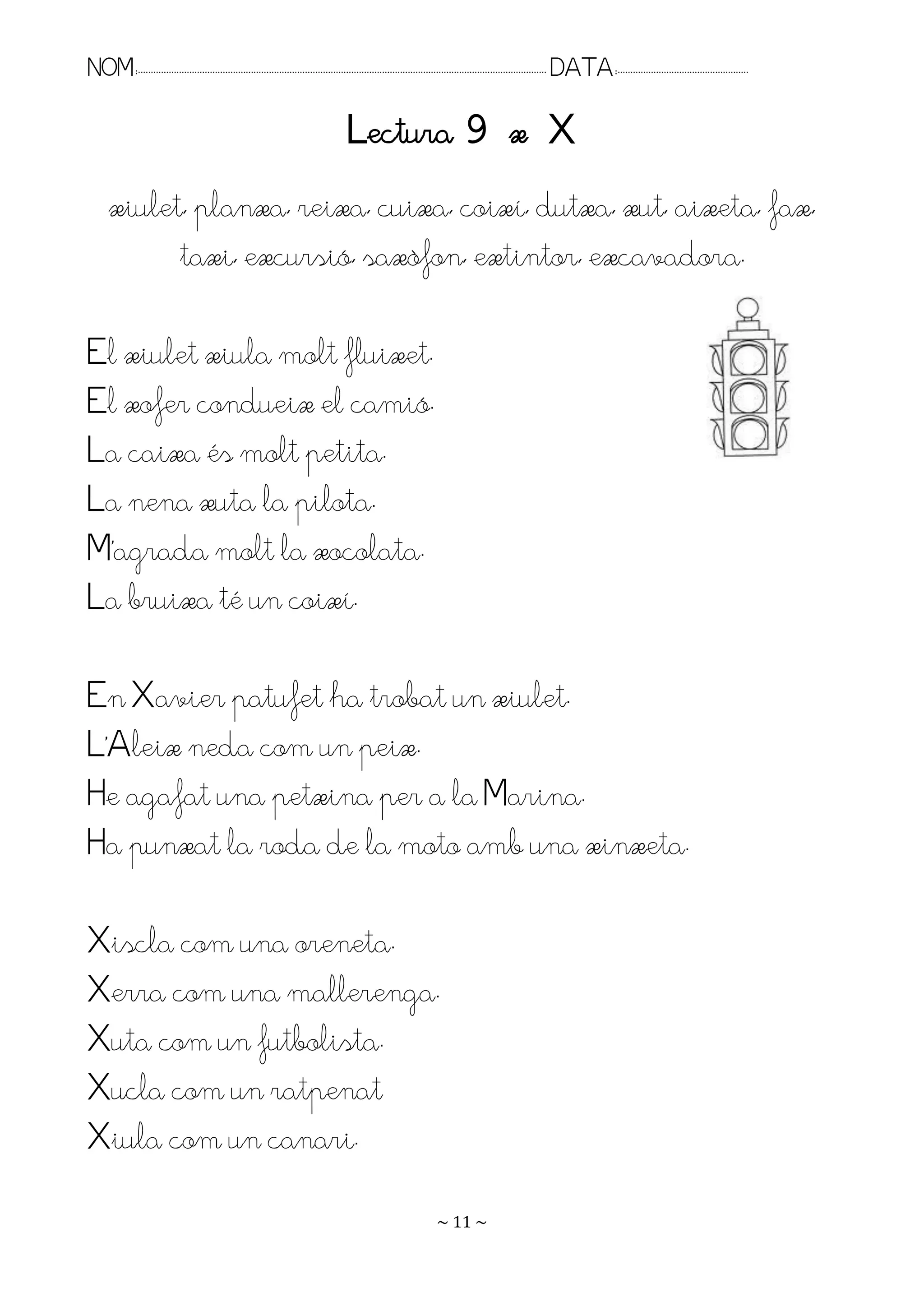NOM:.. . . . . . . . . . . . . . . . . . . . . . . . . . . . . . . . . . . . . . . . . . . . . . . . . . . . . . . . . . . . . . . . . . . . . . . . . . . . . . . DATA:.. . . . . . . . . . . . . . . . . . . . . . . . .

                                                                                      Lectura 9 x X
      xiulet, planxa, reixa, cuixa, coixí, dutxa, xut, aixeta, fax,
            taxi, excursió, saxòfon, extintor, excavadora.

El xiulet xiula molt fluixet.
El xofer condueix el camió.
La caixa és molt petita.
La nena xuta la pilota.
M’agrada molt la xocolata.
La bruixa té un coixí.

En Xavier patufet ha trobat un xiulet.
L’Aleix neda com un peix.
He agafat una petxina per a la Marina.
Ha punxat la roda de la moto amb una xinxeta.

Xiscla com una oreneta.
Xerra com una mallerenga.
Xuta com un futbolista.
Xucla com un ratpenat
Xiula com un canari.
                                                                                                                   ~ 11 ~
 