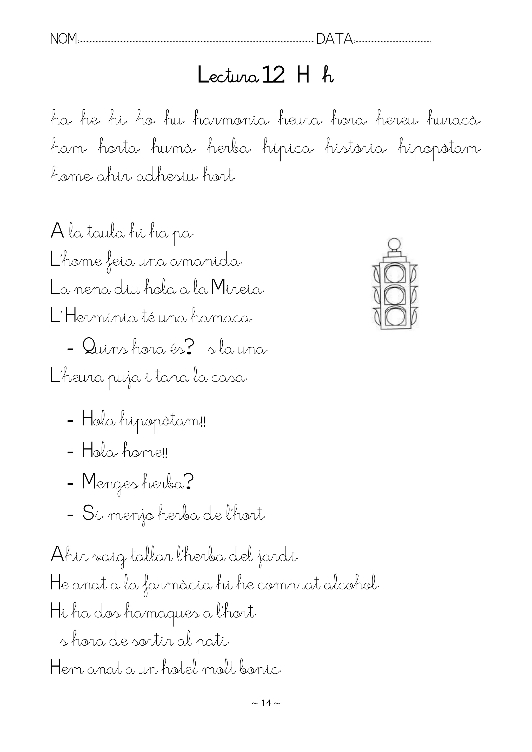 NOM:.. . . . . . . . . . . . . . . . . . . . . . . . . . . . . . . . . . . . . . . . . . . . . . . . . . . . . . . . . . . . . . . . . . . . . . . . . . . . . . . DATA:.. . . . . . . . . . . . . . . . . . . . . . . . .

                                                                                    Lectura 12 H h
ha, he, hi, ho, hu, harmonia, heura, hora, hereu, huracà,
ham, horta, humà, herba, hípica, història, hipopòtam,
home, ahir, adhesiu, hort.

A la taula hi ha pa.
L’home feia una amanida.
La nena diu hola a la Mireia.
L’ Hermínia té una hamaca.
   - Quins hora és? És la una.
L’heura puja i tapa la casa.
         -        Hola hipopòtam!!
         -        Hola, home!!
         -        Menges herba?
         -        Sí, menjo herba de l’hort.
Ahir vaig tallar l’herba del jardí.
He anat a la farmàcia hi he comprat alcohol.
Hi ha dos hamaques a l’hort.
És hora de sortir al pati.
Hem anat a un hotel molt bonic.
                                                                                                                   ~ 14 ~
 