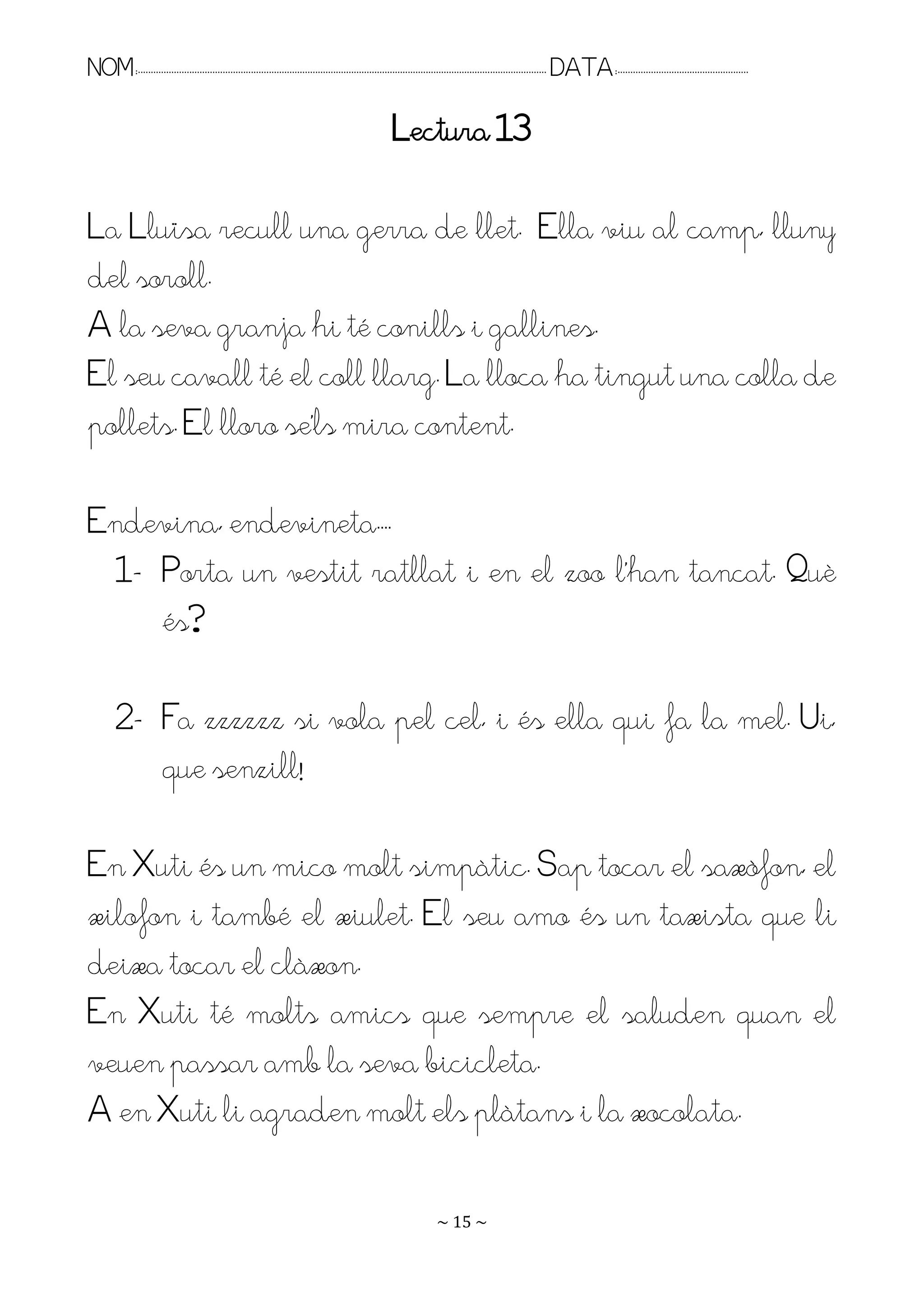 NOM:.. . . . . . . . . . . . . . . . . . . . . . . . . . . . . . . . . . . . . . . . . . . . . . . . . . . . . . . . . . . . . . . . . . . . . . . . . . . . . . . DATA:.. . . . . . . . . . . . . . . . . . . . . . . . .

                                                                                                    Lectura 13

La Lluïsa recull una gerra de llet. Ella viu al camp, lluny
del soroll.
A la seva granja hi té conills i gallines.
El seu cavall té el coll llarg. La lloca ha tingut una colla de
pollets. El lloro se’ls mira content.

Endevina, endevineta.. .
 1- Porta un vestit ratllat i en el zoo l’han tancat. Puè
    és?

         2- Fa zzzzzz si vola pel cel, i és ella qui fa la mel. Ui,
            que senzill!

En Xuti és un mico molt simpàtic. Sap tocar el saxòfon, el
xilofon i també el xiulet. El seu amo és un taxista que li
deixa tocar el clàxon.
En Xuti té molts amics que sempre el saluden quan el
veuen passar amb la seva bicicleta.
A en Xuti li agraden molt els plàtans i la xocolata.

                                                                                                                   ~ 15 ~
 