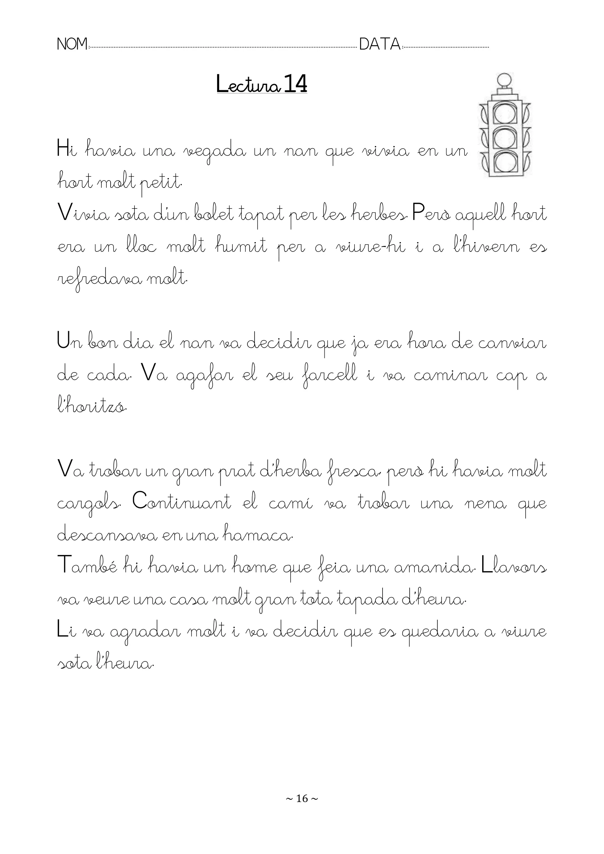 NOM:.. . . . . . . . . . . . . . . . . . . . . . . . . . . . . . . . . . . . . . . . . . . . . . . . . . . . . . . . . . . . . . . . . . . . . . . . . . . . . . . DATA:.. . . . . . . . . . . . . . . . . . . . . . . . .

                                                                                Lectura 14

Hi havia una vegada un nan que vivia en un
hort molt petit.
Rivia sota d’un bolet tapat per les herbes. Però aquell hort
era un lloc molt humit per a viure-hi i a l’hivern es
refredava molt.

Un bon dia el nan va decidir que ja era hora de canviar
de cada. Va agafar el seu farcell i va caminar cap a
l’horitzó.

Ra trobar un gran prat d’herba fresca, però hi havia molt
cargols. Continuant el camí va trobar una nena que
descansava en una hamaca.
També hi havia un home que feia una amanida. Llavors
va veure una casa molt gran tota tapada d’heura.
Li va agradar molt i va decidir que es quedaria a viure
sota l’heura.




                                                                                                                   ~ 16 ~
 