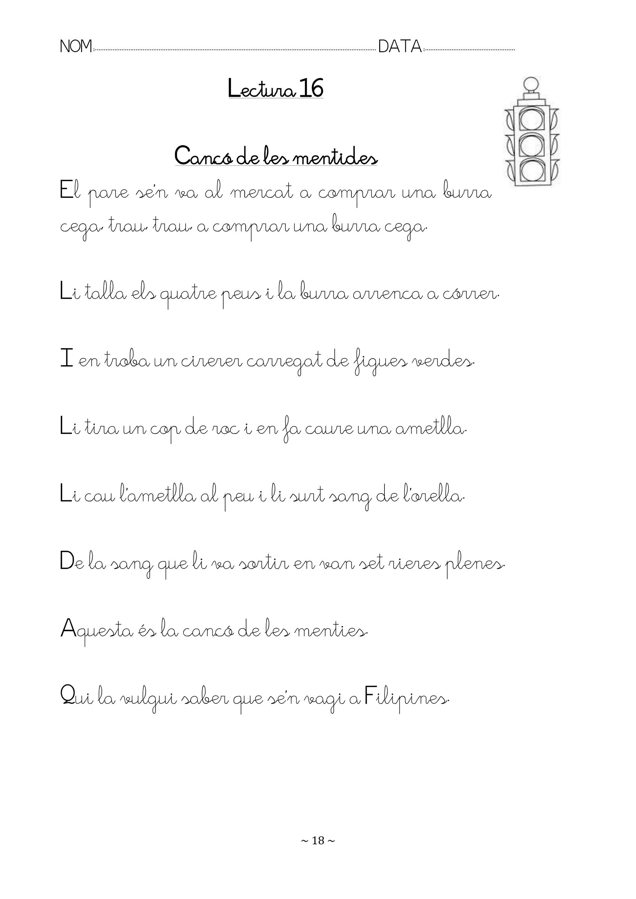 NOM:.. . . . . . . . . . . . . . . . . . . . . . . . . . . . . . . . . . . . . . . . . . . . . . . . . . . . . . . . . . . . . . . . . . . . . . . . . . . . . . . DATA:.. . . . . . . . . . . . . . . . . . . . . . . . .

                                                                                Lectura 16

               Cançó de les mentides
El pare se’n va al mercat a comprar una burra
cega, trau, trau, a comprar una burra cega.

Li talla els quatre peus i la burra arrenca a córrer.

I en troba un cirerer carregat de figues verdes.

Li tira un cop de roc i en fa caure una ametlla.

Li cau l’ametlla al peu i li surt sang de l’orella.

De la sang que li va sortir en van set rieres plenes.

Aquesta és la cançó de les menties.

Pui la vulgui saber que se’n vagi a Filipines.




                                                                                                                   ~ 18 ~
 