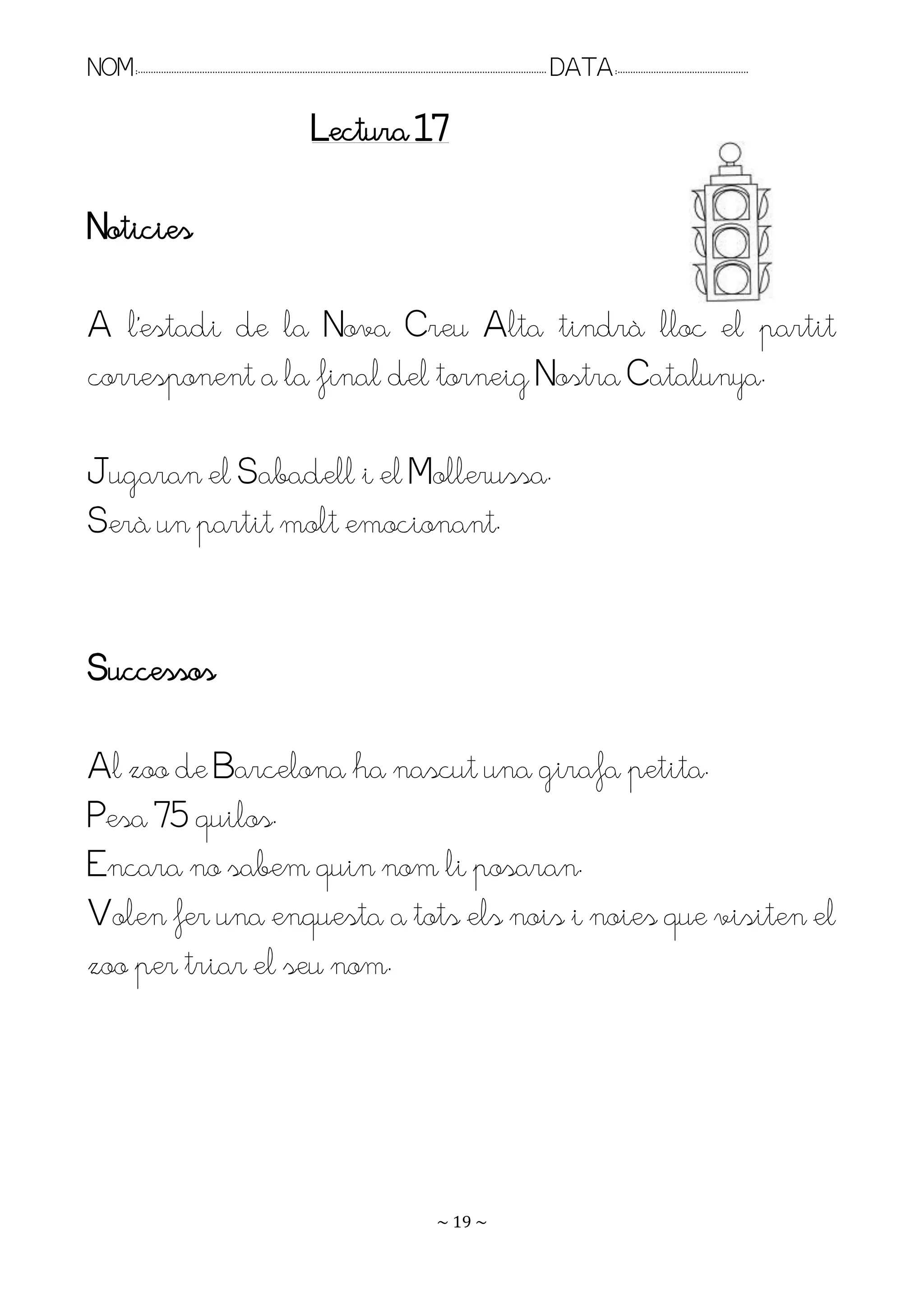 NOM:.. . . . . . . . . . . . . . . . . . . . . . . . . . . . . . . . . . . . . . . . . . . . . . . . . . . . . . . . . . . . . . . . . . . . . . . . . . . . . . . DATA:.. . . . . . . . . . . . . . . . . . . . . . . . .

                                                                          Lectura 17

Noticies

A l’estadi de la Nova Creu Alta tindrà lloc el partit
corresponent a la final del torneig Nostra Catalunya.

Jugaran el Sabadell i el Mollerussa.
Serà un partit molt emocionant.


Successos

Al zoo de Barcelona ha nascut una girafa petita.
Pesa 75 quilos.
Encara no sabem quin nom li posaran.
Volen fer una enquesta a tots els nois i noies que visiten el
zoo per triar el seu nom.




                                                                                                                   ~ 19 ~
 