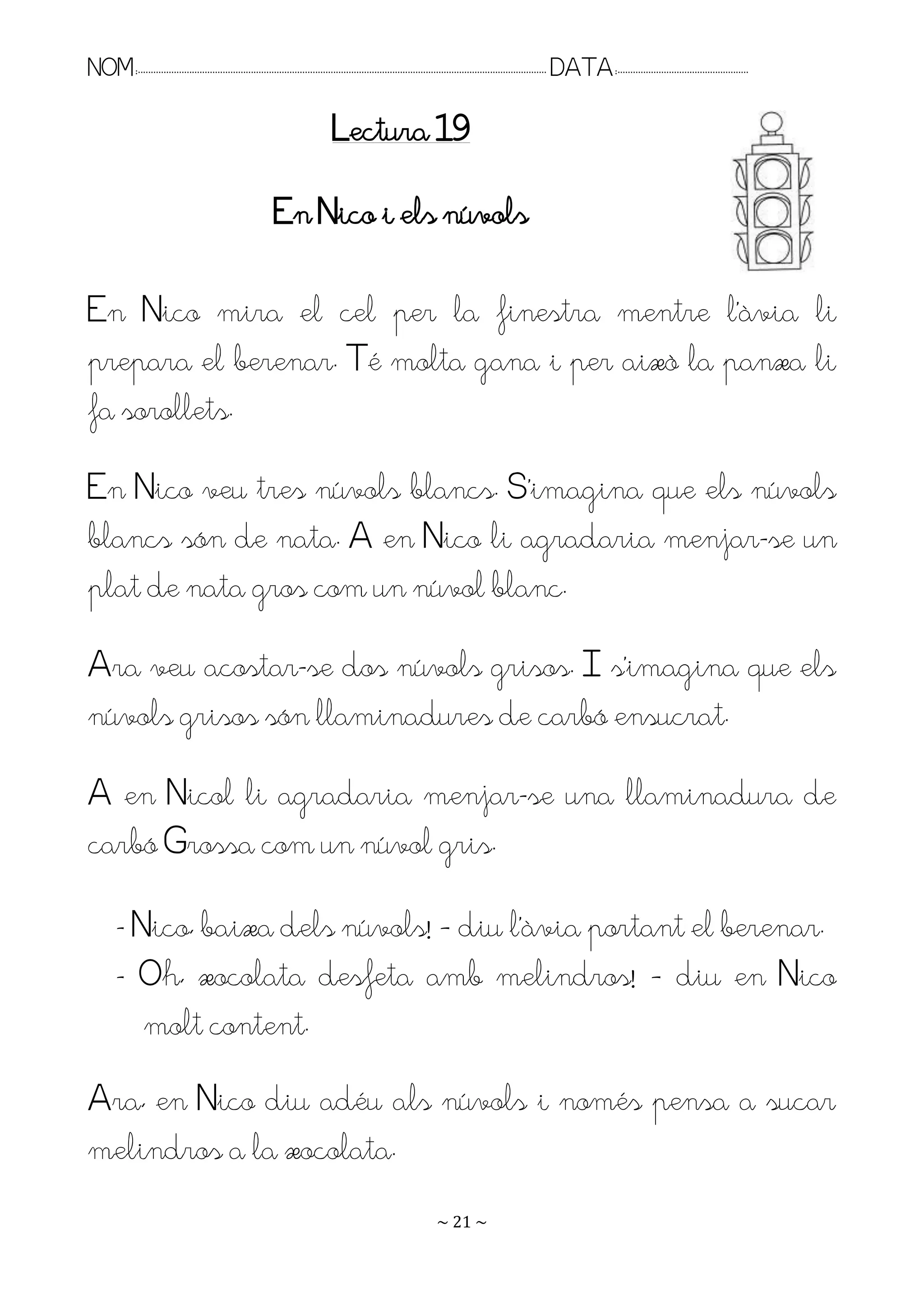 NOM:.. . . . . . . . . . . . . . . . . . . . . . . . . . . . . . . . . . . . . . . . . . . . . . . . . . . . . . . . . . . . . . . . . . . . . . . . . . . . . . . DATA:.. . . . . . . . . . . . . . . . . . . . . . . . .

                                                                                Lectura 19

                                                             En Nico i els núvols

En Nico mira el cel per la finestra mentre l’àvia li
prepara el berenar. Té molta gana i per això la panxa li
fa sorollets.
En Nico veu tres núvols blancs. S’imagina que els núvols
blancs són de nata. A en Nico li agradaria menjar-se un
plat de nata gros com un núvol blanc.
Ara veu acostar-se dos núvols grisos. I s’imagina que els
núvols grisos són llaminadures de carbó ensucrat.
A en Nicol li agradaria menjar-se una llaminadura de
carbó Grossa com un núvol gris.

         - Nico, baixa dels núvols! – diu l’àvia portant el berenar.
         - Oh, xocolata desfeta amb melindros! – diu en Nico
            molt content.
Ara, en Nico diu adéu als núvols i només pensa a sucar
melindros a la xocolata.
                                                                                                                   ~ 21 ~
 
