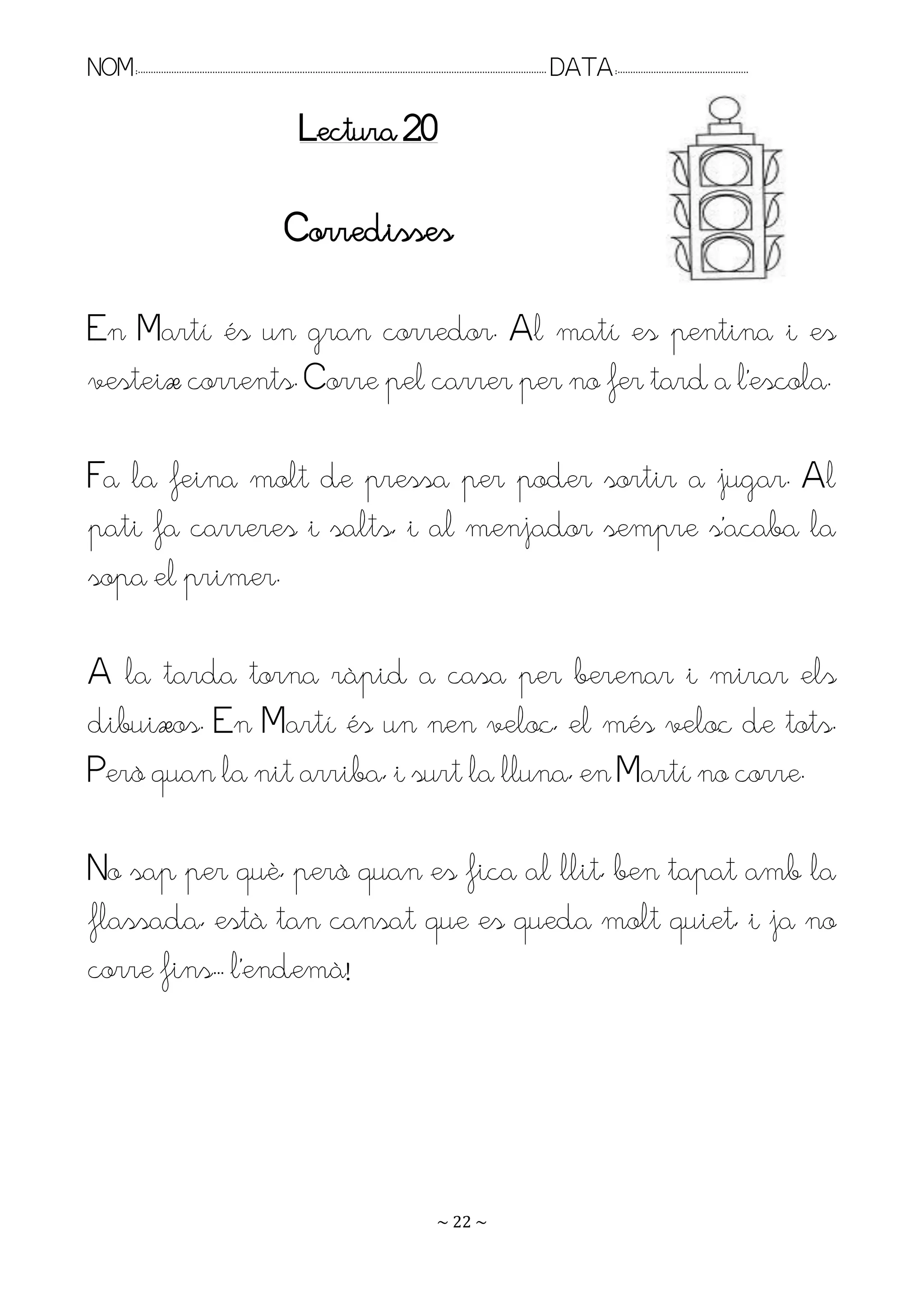 NOM:.. . . . . . . . . . . . . . . . . . . . . . . . . . . . . . . . . . . . . . . . . . . . . . . . . . . . . . . . . . . . . . . . . . . . . . . . . . . . . . . DATA:.. . . . . . . . . . . . . . . . . . . . . . . . .

                                                                      Lectura 20

                                                                 Corredisses

En Martí és un gran corredor. Al matí es pentina i es
vesteix corrents. Corre pel carrer per no fer tard a l’escola.

Fa la feina molt de pressa per poder sortir a jugar. Al
pati fa carreres i salts, i al menjador sempre s’acaba la
sopa el primer.

A la tarda torna ràpid a casa per berenar i mirar els
dibuixos. En Martí és un nen veloç, el més veloç de tots.
Però quan la nit arriba, i surt la lluna, en Martí no corre.

No sap per què, però quan es fica al llit, ben tapat amb la
flassada, està tan cansat que es queda molt quiet, i ja no
corre fins.. l’endemà!




                                                                                                                   ~ 22 ~
 
