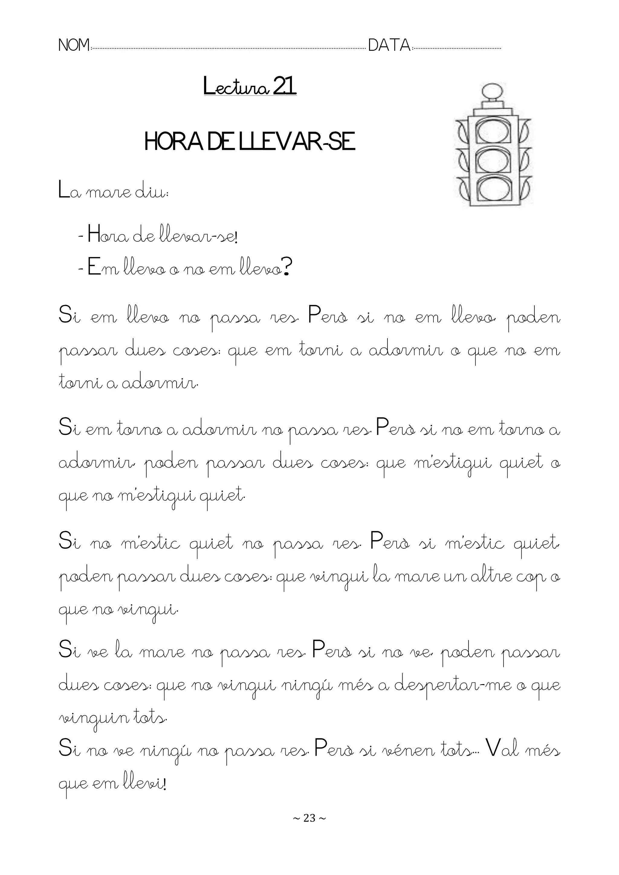 NOM:.. . . . . . . . . . . . . . . . . . . . . . . . . . . . . . . . . . . . . . . . . . . . . . . . . . . . . . . . . . . . . . . . . . . . . . . . . . . . . . . DATA:.. . . . . . . . . . . . . . . . . . . . . . . . .

                                                                       Lectura 21

                                          HORA DE LLEVAR-SE
La mare diu:
         - Hora de llevar-se!
         - Em llevo o no em llevo?
Si em llevo no passa res. Però si no em llevo, poden
passar dues coses: que em torni a adormir o que no em
torni a adormir.
Si em torno a adormir no passa res. Però si no em torno a
adormir, poden passar dues coses: que m’estigui quiet o
que no m’estigui quiet.
Si no m’estic quiet no passa res. Però si m’estic quiet,
poden passar dues coses: que vingui la mare un altre cop o
que no vingui.
Si ve la mare no passa res. Però si no ve, poden passar
dues coses: que no vingui ningú més a despertar-me o que
vinguin tots.
Si no ve ningú no passa res. Però si vénen tots.. Val més
que em llevi!
                                                                                                                   ~ 23 ~
 