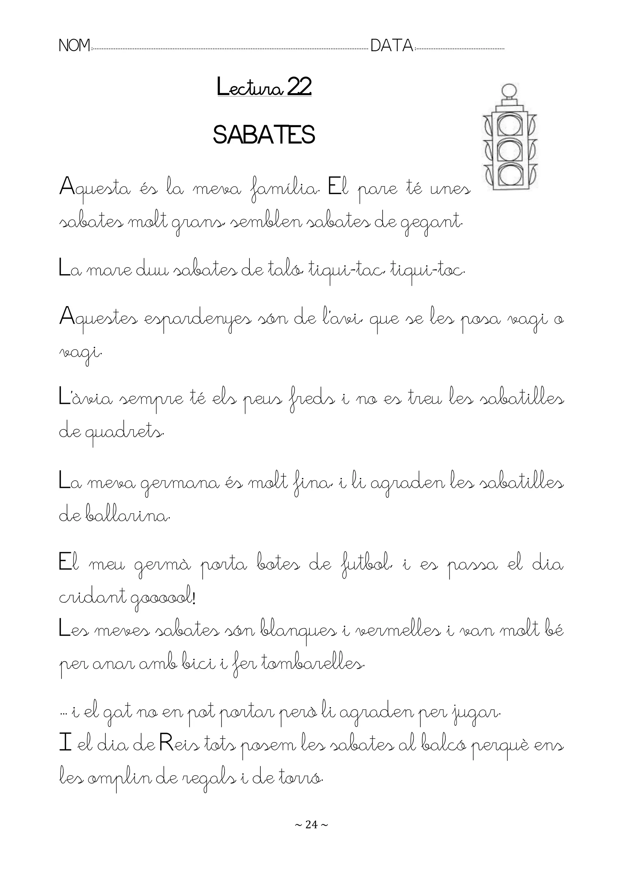 NOM:.. . . . . . . . . . . . . . . . . . . . . . . . . . . . . . . . . . . . . . . . . . . . . . . . . . . . . . . . . . . . . . . . . . . . . . . . . . . . . . . DATA:.. . . . . . . . . . . . . . . . . . . . . . . . .

                                                                             Lectura 22
                                                                           SABATES
Aquesta és la meva família. El pare té unes
sabates molt grans, semblen sabates de gegant.
La mare duu sabates de taló, tiqui-tac, tiqui-toc.
Aquestes espardenyes són de l’avi, que se les posa vagi o
vagi.
L’àvia sempre té els peus freds i no es treu les sabatilles
de quadrets.
La meva germana és molt fina, i li agraden les sabatilles
de ballarina.
El meu germà porta botes de futbol, i es passa el dia
cridant goooool!
Les meves sabates són blanques i vermelles i van molt bé
per anar amb bici i fer tombarelles.
. . i el gat no en pot portar però li agraden per jugar.
I el dia de Reis tots posem les sabates al balcó perquè ens
les omplin de regals i de torró.
                                                                                                                   ~ 24 ~
 