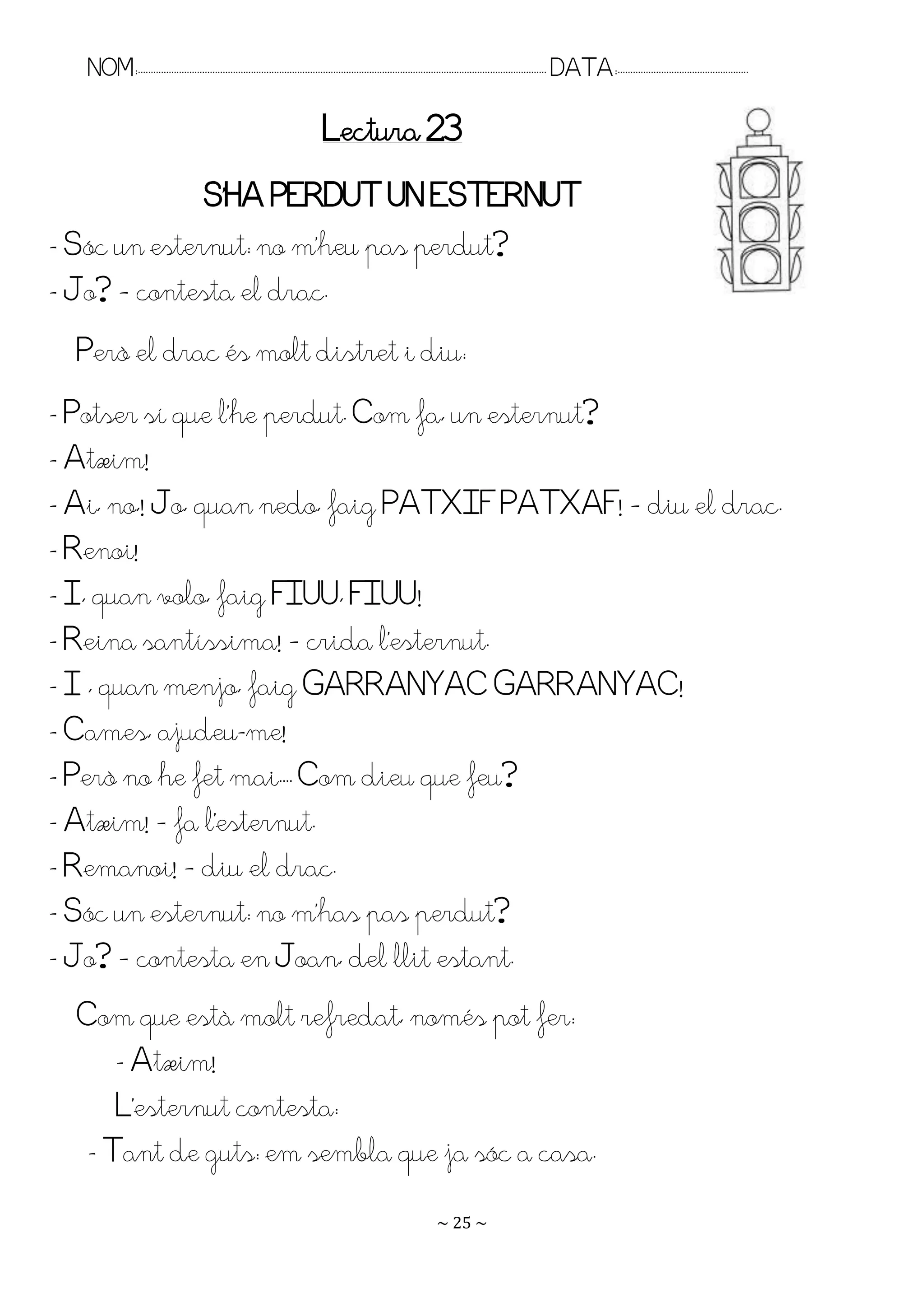 NOM:.. . . . . . . . . . . . . . . . . . . . . . . . . . . . . . . . . . . . . . . . . . . . . . . . . . . . . . . . . . . . . . . . . . . . . . . . . . . . . . . DATA:.. . . . . . . . . . . . . . . . . . . . . . . . .

                                                                                Lectura 23
              S’HA PEQDUT UN ESTEQNUT
- Sóc un esternut: no m’heu pas perdut?
- Jo? – contesta el drac.
  Però el drac és molt distret i diu:
- Potser sí que l’he perdut. Com fa, un esternut?
- Atxim!
- Ai, no,! Jo, quan nedo, faig PATXIF PATXAF! – diu el drac.
- Renoi!
- I, quan volo, faig FIUU, FIUU!
- Reina santíssima! – crida l’esternut.
- I , quan menjo, faig GARRANYAC GARRANYAC!
- Cames, ajudeu-me!
- Però no he fet mai.. . Com dieu que feu?
- Atxim! – fa l’esternut.
- Remanoi! – diu el drac.
- Sóc un esternut: no m’has pas perdut?
- Jo? – contesta en Joan, del llit estant.
  Com que està molt refredat, només pot fer:
      - Atxim!
      L’esternut contesta:
   - Tant de guts: em sembla que ja sóc a casa.
                                                                                                                      ~ 25 ~
 