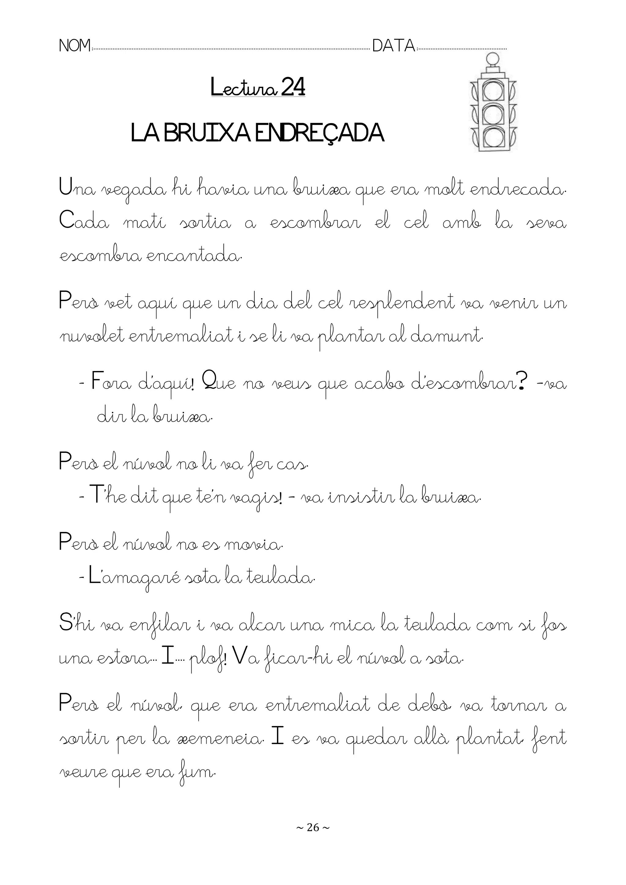 NOM:.. . . . . . . . . . . . . . . . . . . . . . . . . . . . . . . . . . . . . . . . . . . . . . . . . . . . . . . . . . . . . . . . . . . . . . . . . . . . . . . DATA:.. . . . . . . . . . . . . . . . . . . . . . . . .

                                                                          Lectura 24
                                   LA BRUIXA ENDREÇADA
Una vegada hi havia una bruixa que era molt endreçada.
Cada matí sortia a escombrar el cel amb la seva
escombra encantada.
Però vet aquí que un dia del cel resplendent va venir un
nuvolet entremaliat i se li va plantar al damunt.
         - Fora d’aquí! Pue no veus que acabo d’escombrar? –va
           dir la bruixa.
Però el núvol no li va fer cas.
  - T’he dit que te’n vagis! – va insistir la bruixa.
Però el núvol no es movia.
  - L’amagaré sota la teulada.
S’hi va enfilar i va alçar una mica la teulada com si fos
una estora.. I.. . plof! Va ficar-hi el núvol a sota.
Però el núvol, que era entremaliat de debò, va tornar a
sortir per la xemeneia. I es va quedar allà plantat, fent
veure que era fum.
                                                                                                                   ~ 26 ~
 