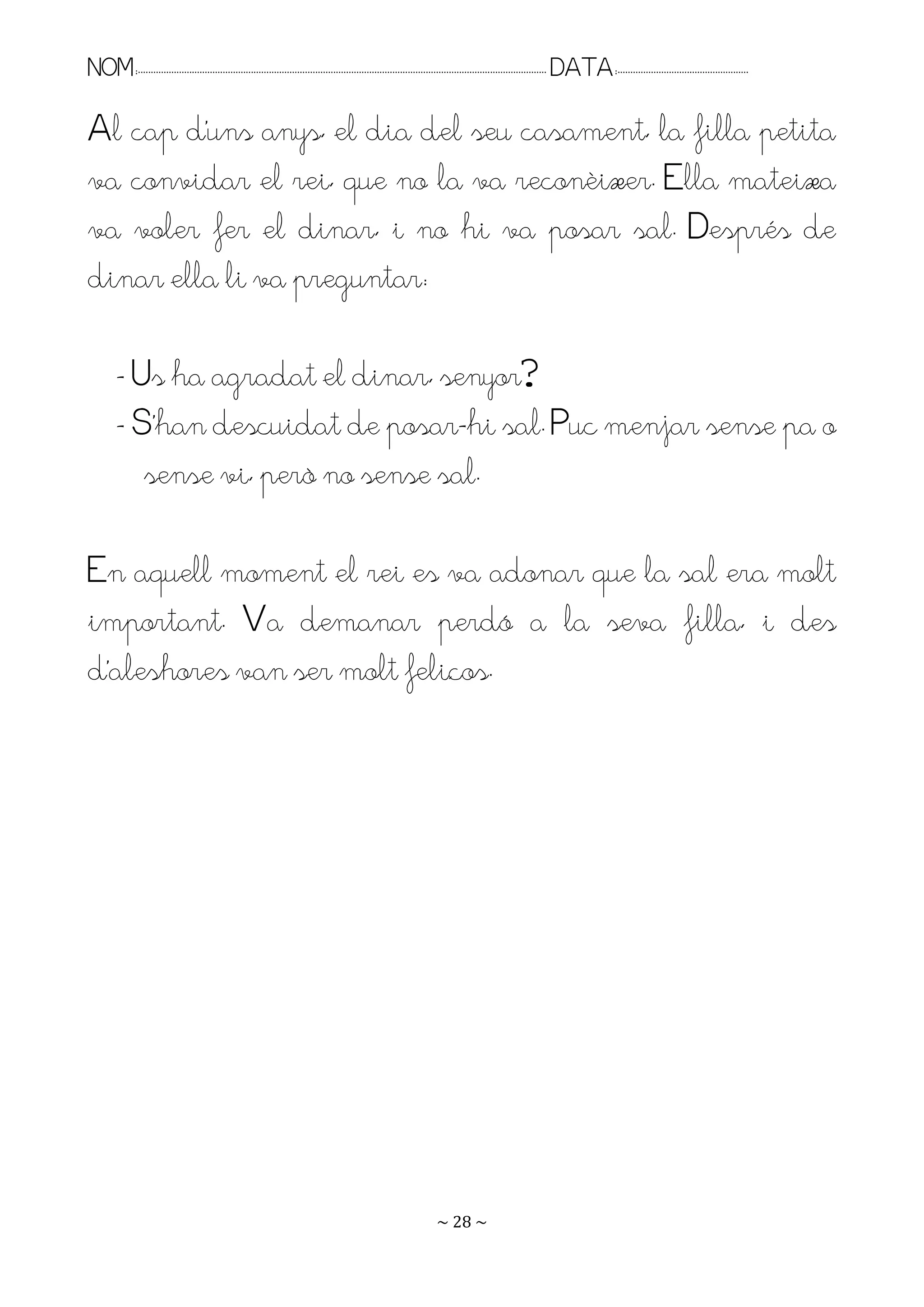 NOM:.. . . . . . . . . . . . . . . . . . . . . . . . . . . . . . . . . . . . . . . . . . . . . . . . . . . . . . . . . . . . . . . . . . . . . . . . . . . . . . . DATA:.. . . . . . . . . . . . . . . . . . . . . . . . .

Al cap d’uns anys, el dia del seu casament, la filla petita
va convidar el rei, que no la va reconèixer. Ella mateixa
va voler fer el dinar, i no hi va posar sal. Després de
dinar ella li va preguntar:

         - Us ha agradat el dinar, senyor?
         - S’han descuidat de posar-hi sal. Puc menjar sense pa o
            sense vi, però no sense sal.

En aquell moment el rei es va adonar que la sal era molt
important. Va demanar perdó a la seva filla, i des
d’aleshores van ser molt feliços.




                                                                                                                   ~ 28 ~
 