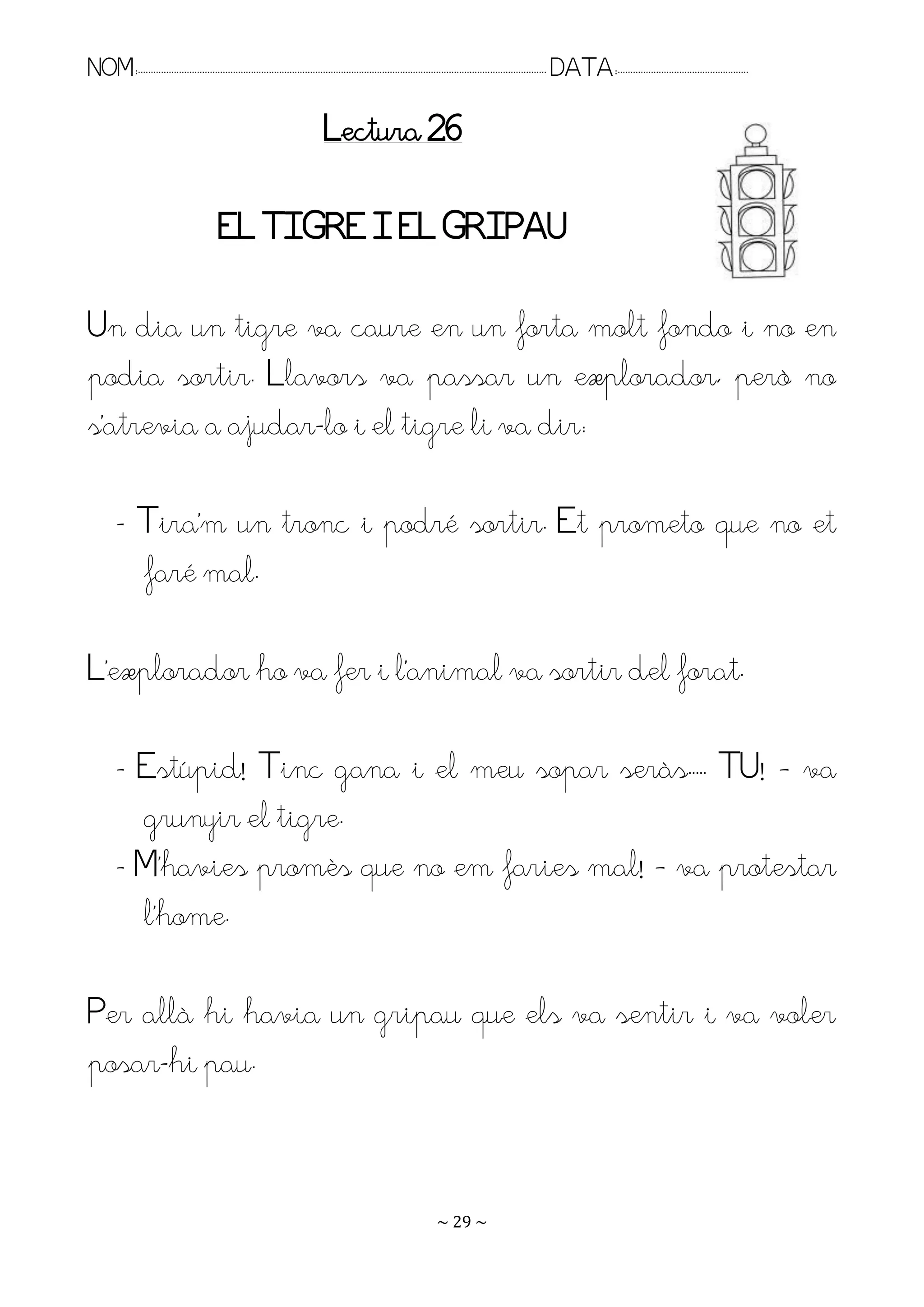 NOM:.. . . . . . . . . . . . . . . . . . . . . . . . . . . . . . . . . . . . . . . . . . . . . . . . . . . . . . . . . . . . . . . . . . . . . . . . . . . . . . . DATA:.. . . . . . . . . . . . . . . . . . . . . . . . .

                                                                              Lectura 26

                                           EL TIGRE I EL GRIPAU

Un dia un tigre va caure en un forta molt fondo i no en
podia sortir. Llavors va passar un explorador, però no
s’atrevia a ajudar-lo i el tigre li va dir:

         - Tira’m un tronc i podré sortir. Et prometo que no et
           faré mal.

L’explorador ho va fer i l’animal va sortir del forat.

         - Estúpid! Tinc gana i el meu sopar seràs.. . TU! – va
           grunyir el tigre.
         - M’havies promès que no em faries mal! – va protestar
           l’home.

Per allà hi havia un gripau que els va sentir i va voler
posar-hi pau.


                                                                                                                   ~ 29 ~
 