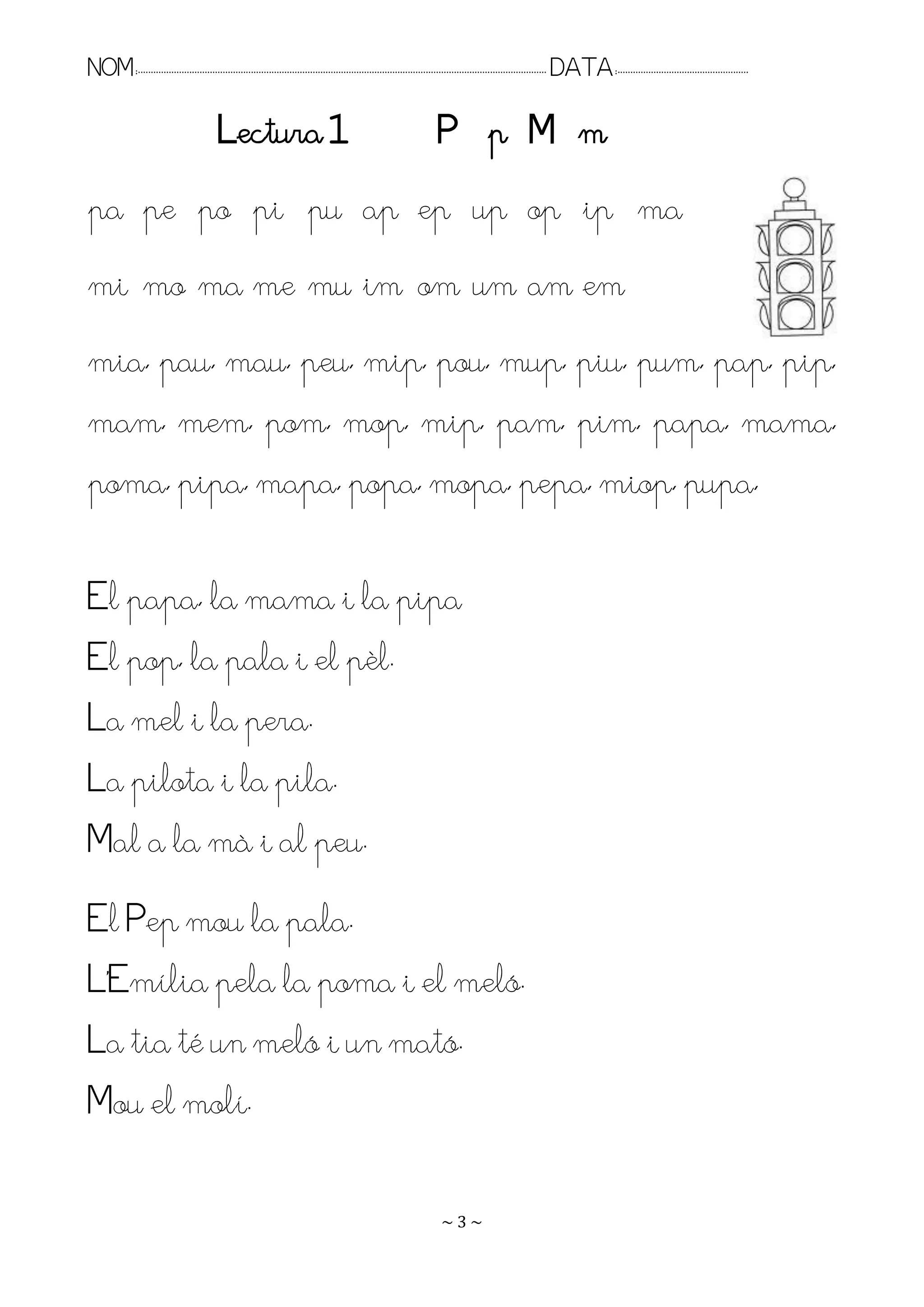 NOM:.. . . . . . . . . . . . . . . . . . . . . . . . . . . . . . . . . . . . . . . . . . . . . . . . . . . . . . . . . . . . . . . . . . . . . . . . . . . . . . . DATA:.. . . . . . . . . . . . . . . . . . . . . . . . .

                                           Lectura 1                                                               P p M m
pa pe po pi pu ap ep up op ip ma
mi mo ma me mu im om um am em
mia, pau, mau, peu, mip, pou, mup, piu, pum, pap, pip,
mam, mem, pom, mop, mip, pam, pim, papa, mama,
poma, pipa, mapa, popa, mopa, pepa, miop, pupa,

El papa, la mama i la pipa
El pop, la pala i el pèl.
La mel i la pera.
La pilota i la pila.
Mal a la mà i al peu.
El Pep mou la pala.
L’Emília pela la poma i el meló.
La tia té un meló i un mató.
Mou el molí.

                                                                                                                    ~3~
 
