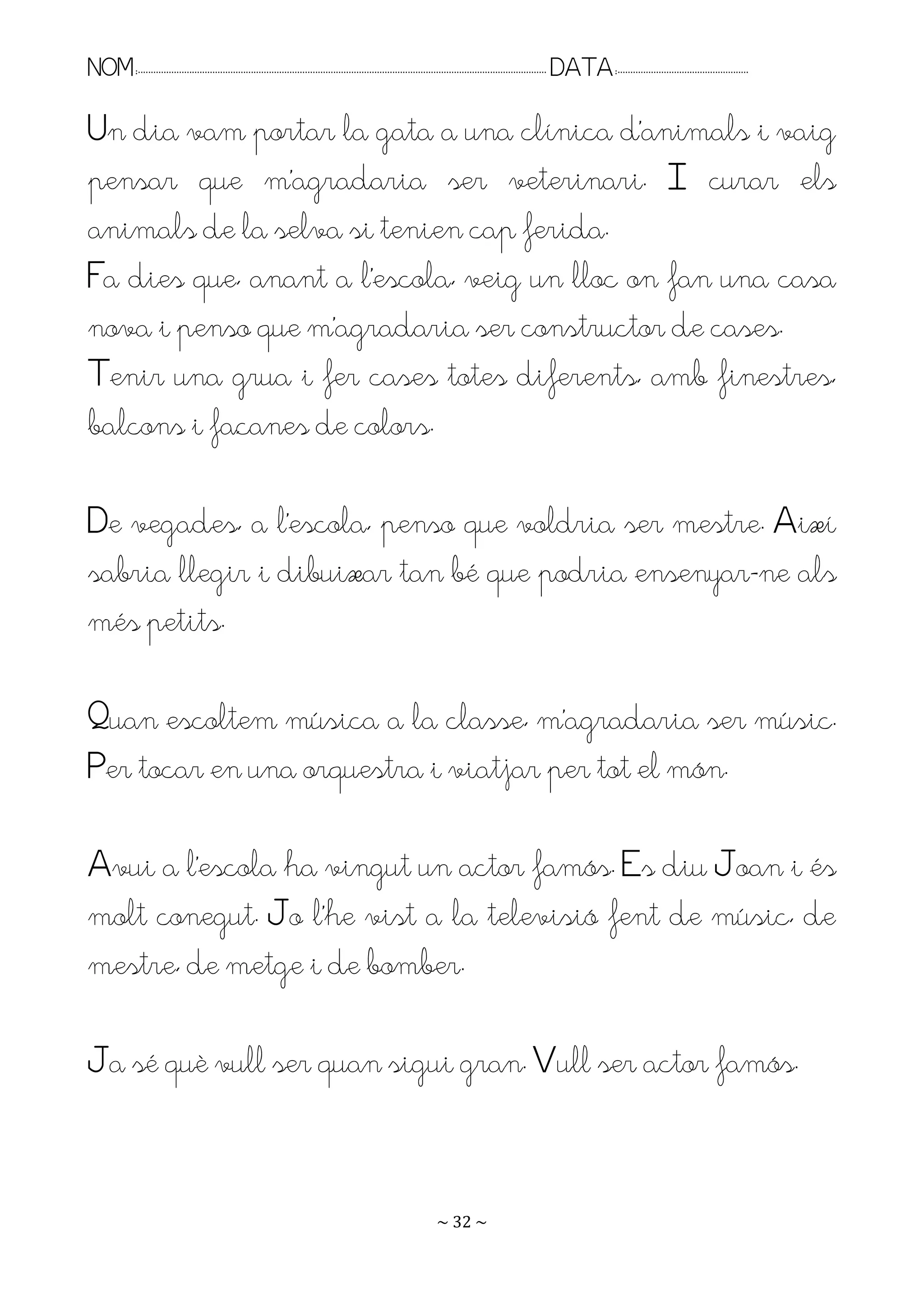NOM:.. . . . . . . . . . . . . . . . . . . . . . . . . . . . . . . . . . . . . . . . . . . . . . . . . . . . . . . . . . . . . . . . . . . . . . . . . . . . . . . DATA:.. . . . . . . . . . . . . . . . . . . . . . . . .

Un dia vam portar la gata a una clínica d’animals i vaig
pensar que m’agradaria ser veterinari. I curar els
animals de la selva si tenien cap ferida.
Fa dies que, anant a l’escola, veig un lloc on fan una casa
nova i penso que m’agradaria ser constructor de cases.
Tenir una grua i fer cases totes diferents, amb finestres,
balcons i façanes de colors.

De vegades, a l’escola, penso que voldria ser mestre. Així
sabria llegir i dibuixar tan bé que podria ensenyar-ne als
més petits.

Puan escoltem música a la classe, m’agradaria ser músic.
Per tocar en una orquestra i viatjar per tot el món.

Avui a l’escola ha vingut un actor famós. Es diu Joan i és
molt conegut. Jo l’he vist a la televisió fent de músic, de
mestre, de metge i de bomber.

Ja sé què vull ser quan sigui gran. Vull ser actor famós.


                                                                                                                   ~ 32 ~
 