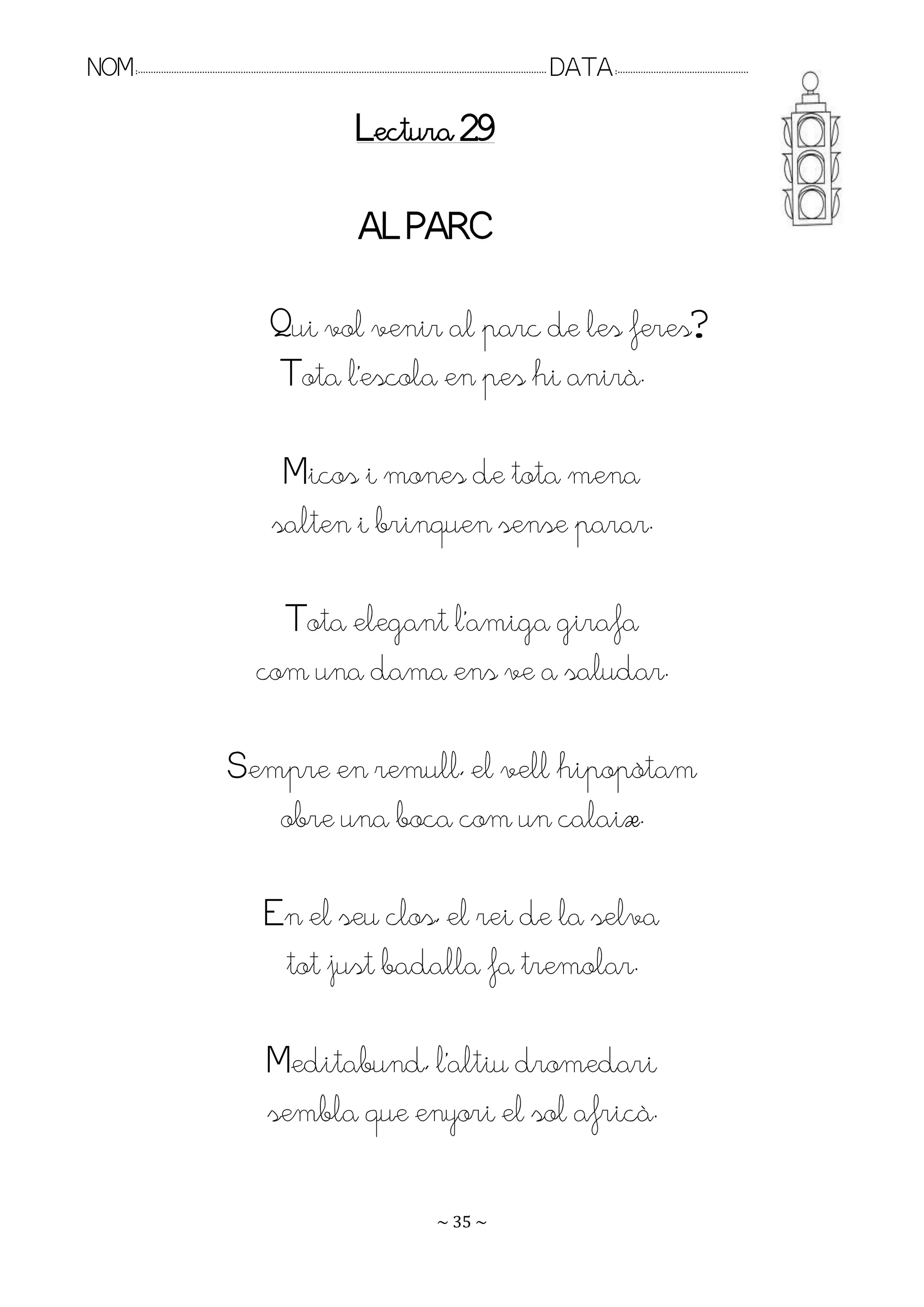 NOM:.. . . . . . . . . . . . . . . . . . . . . . . . . . . . . . . . . . . . . . . . . . . . . . . . . . . . . . . . . . . . . . . . . . . . . . . . . . . . . . . DATA:.. . . . . . . . . . . . . . . . . . . . . . . . .

                                                                                        Lectura 29

                                                                                         AL PARC

                                                            Qui vol venir al parc de les feres?
                                                            Tota l’escola en pes hi anirà.

                                                             Micos i mones de tota mena
                                                            salten i brinquen sense parar.

                                                         Tota elegant l’amiga girafa
                                                       com una dama ens ve a saludar.

                                              Sempre en remull, el vell hipopòtam
                                                 obre una boca com un calaix.

                                                          En el seu clos, el rei de la selva
                                                           tot just badalla fa tremolar.

                                                           Meditabund, l’altiu dromedari
                                                           sembla que enyori el sol africà.

                                                                                                                   ~ 35 ~
 