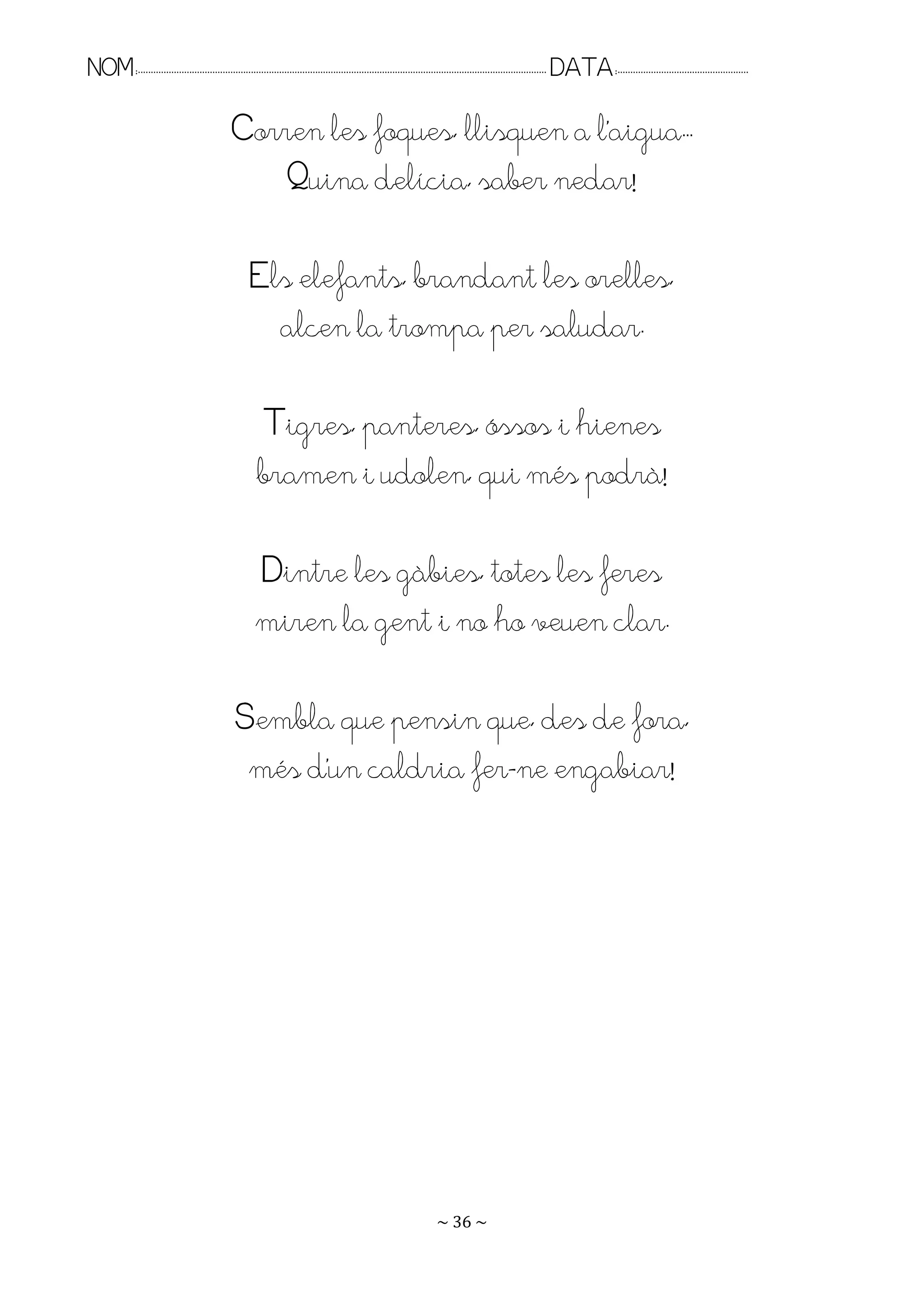NOM:.. . . . . . . . . . . . . . . . . . . . . . . . . . . . . . . . . . . . . . . . . . . . . . . . . . . . . . . . . . . . . . . . . . . . . . . . . . . . . . . DATA:.. . . . . . . . . . . . . . . . . . . . . . . . .

                                               Corren les foques, llisquen a l’aigua..
                                                   Quina delícia, saber nedar!

                                                     Els elefants, brandant les orelles,
                                                       alcen la trompa per saludar.

                                                        Tigres, panteres, óssos i hienes
                                                       bramen i udolen, qui més podrà!

                                                       Dintre les gàbies, totes les feres
                                                       miren la gent i no ho veuen clar.

                                                Sembla que pensin que, des de fora,
                                                 més d’un caldria fer-ne engabiar!




                                                                                                                   ~ 36 ~
 
