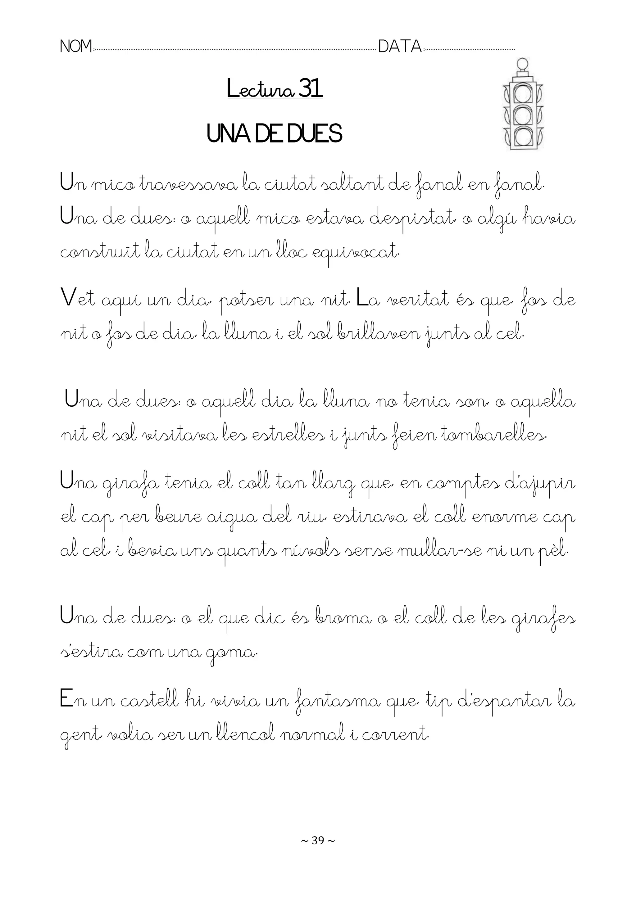 NOM:.. . . . . . . . . . . . . . . . . . . . . . . . . . . . . . . . . . . . . . . . . . . . . . . . . . . . . . . . . . . . . . . . . . . . . . . . . . . . . . . DATA:.. . . . . . . . . . . . . . . . . . . . . . . . .

                                                                                Lectura 31
                                                                      UNA DE DUES
Un mico travessava la ciutat saltant de fanal en fanal.
Una de dues: o aquell mico estava despistat, o algú havia
construït la ciutat en un lloc equivocat.
Re’t aquí un dia, potser una nit. La veritat és que, fos de
nit o fos de dia, la lluna i el sol brillaven junts al cel.

Una de dues: o aquell dia la lluna no tenia son, o aquella
nit el sol visitava les estrelles i junts feien tombarelles.
Una girafa tenia el coll tan llarg que, en comptes d’ajupir
el cap per beure aigua del riu, estirava el coll enorme cap
al cel, i bevia uns quants núvols sense mullar-se ni un pèl.

Una de dues: o el que dic és broma o el coll de les girafes
s’estira com una goma.
En un castell hi vivia un fantasma que, tip d’espantar la
gent, volia ser un llençol normal i corrent.


                                                                                                                   ~ 39 ~
 