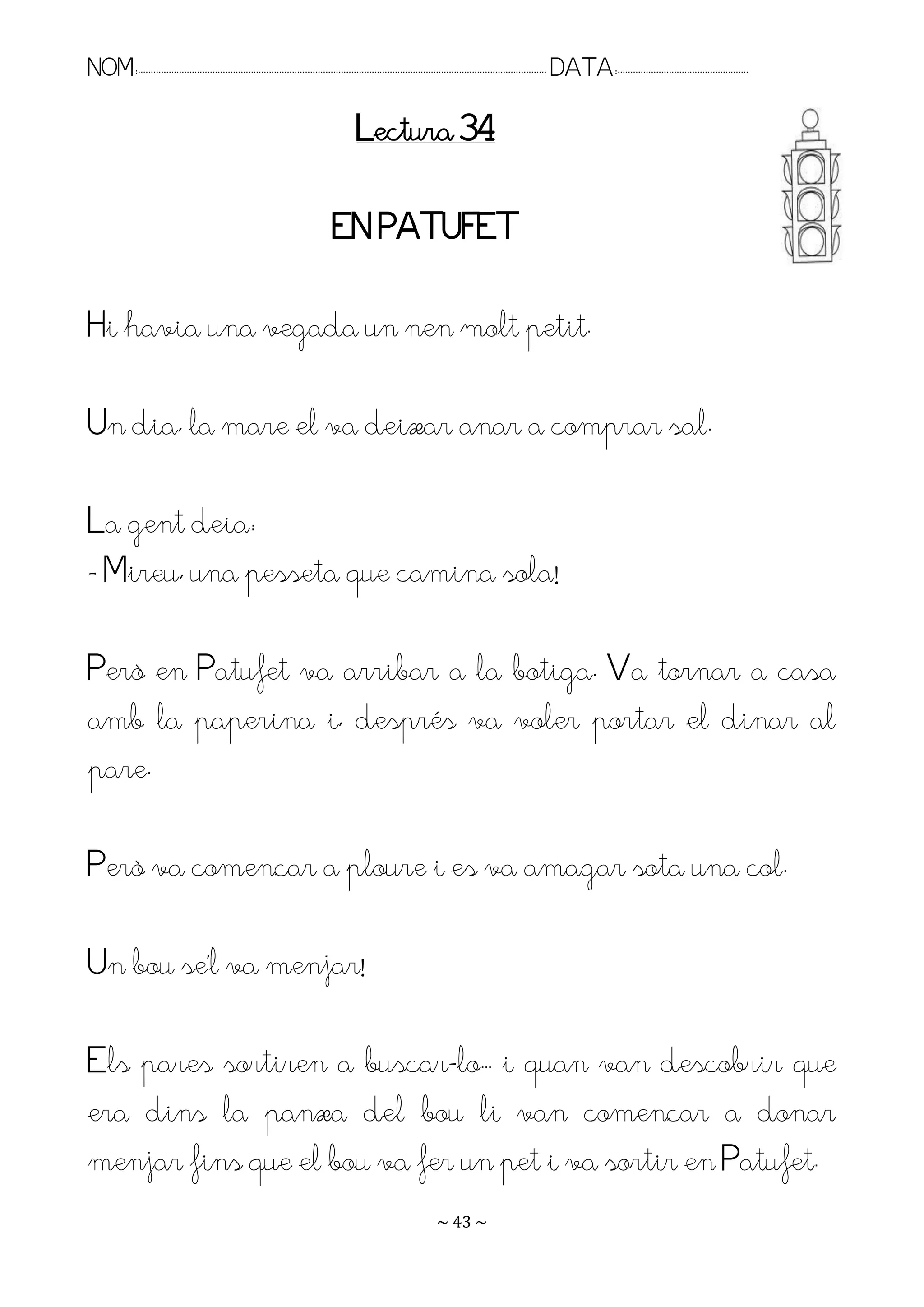 NOM:.. . . . . . . . . . . . . . . . . . . . . . . . . . . . . . . . . . . . . . . . . . . . . . . . . . . . . . . . . . . . . . . . . . . . . . . . . . . . . . . DATA:.. . . . . . . . . . . . . . . . . . . . . . . . .

                                                                                        Lectura 34

                                                                                EN PATUFET

Hi havia una vegada un nen molt petit.

Un dia, la mare el va deixar anar a comprar sal.

La gent deia:
- Mireu, una pesseta que camina sola!

Però en Patufet va arribar a la botiga. Va tornar a casa
amb la paperina i, després va voler portar el dinar al
pare.

Però va començar a ploure i es va amagar sota una col.

Un bou se’l va menjar!

Els pares sortiren a buscar-lo.. i quan van descobrir que
era dins la panxa del bou li van començar a donar
menjar fins que el bou va fer un pet i va sortir en Patufet.
                                                                                                                   ~ 43 ~
 