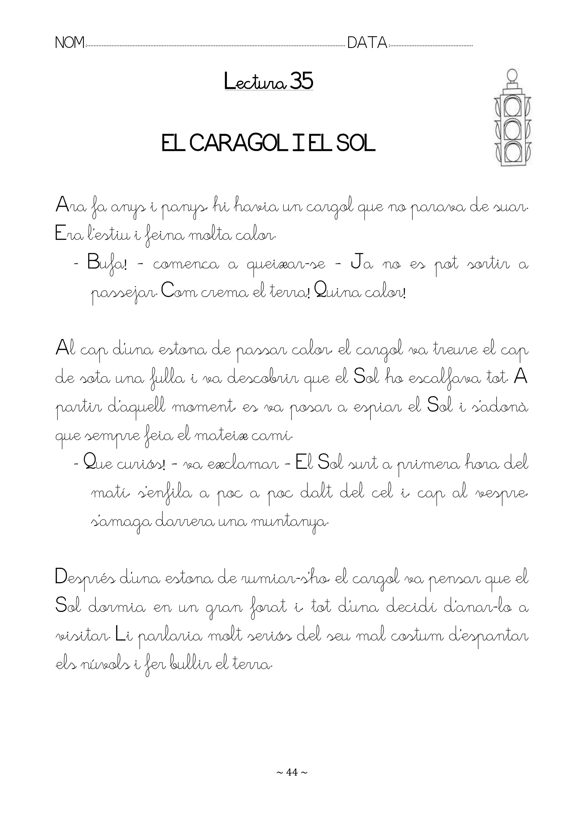 NOM:.. . . . . . . . . . . . . . . . . . . . . . . . . . . . . . . . . . . . . . . . . . . . . . . . . . . . . . . . . . . . . . . . . . . . . . . . . . . . . . . DATA:.. . . . . . . . . . . . . . . . . . . . . . . . .

                                                                                        Lectura 35

                                                       EL CARAGOL I EL SOL

Ara fa anys i panys, hi havia un cargol que no parava de suar.
Era l’estiu i feina molta calor.
  - Bufa! – comença a queixar-se – Ja no es pot sortir a
     passejar. Com crema el terra! Quina calor!

Al cap d’una estona de passar calor, el cargol va treure el cap
de sota una fulla i va descobrir que el Sol ho escalfava tot. A
partir d’aquell moment, es va posar a espiar el Sol i s’adonà
que sempre feia el mateix camí.
  - Que curiós! – va exclamar – El Sol surt a primera hora del
     matí, s’enfila a poc a poc dalt del cel i, cap al vespre,
     s’amaga darrera una muntanya.

Després d’una estona de rumiar-s’ho, el cargol va pensar que el
Sol dormia en un gran forat i, tot d’una decidí d’anar-lo a
visitar. Li parlaria molt seriós del seu mal costum d’espantar
els núvols i fer bullir el terra.



                                                                                                                   ~ 44 ~
 