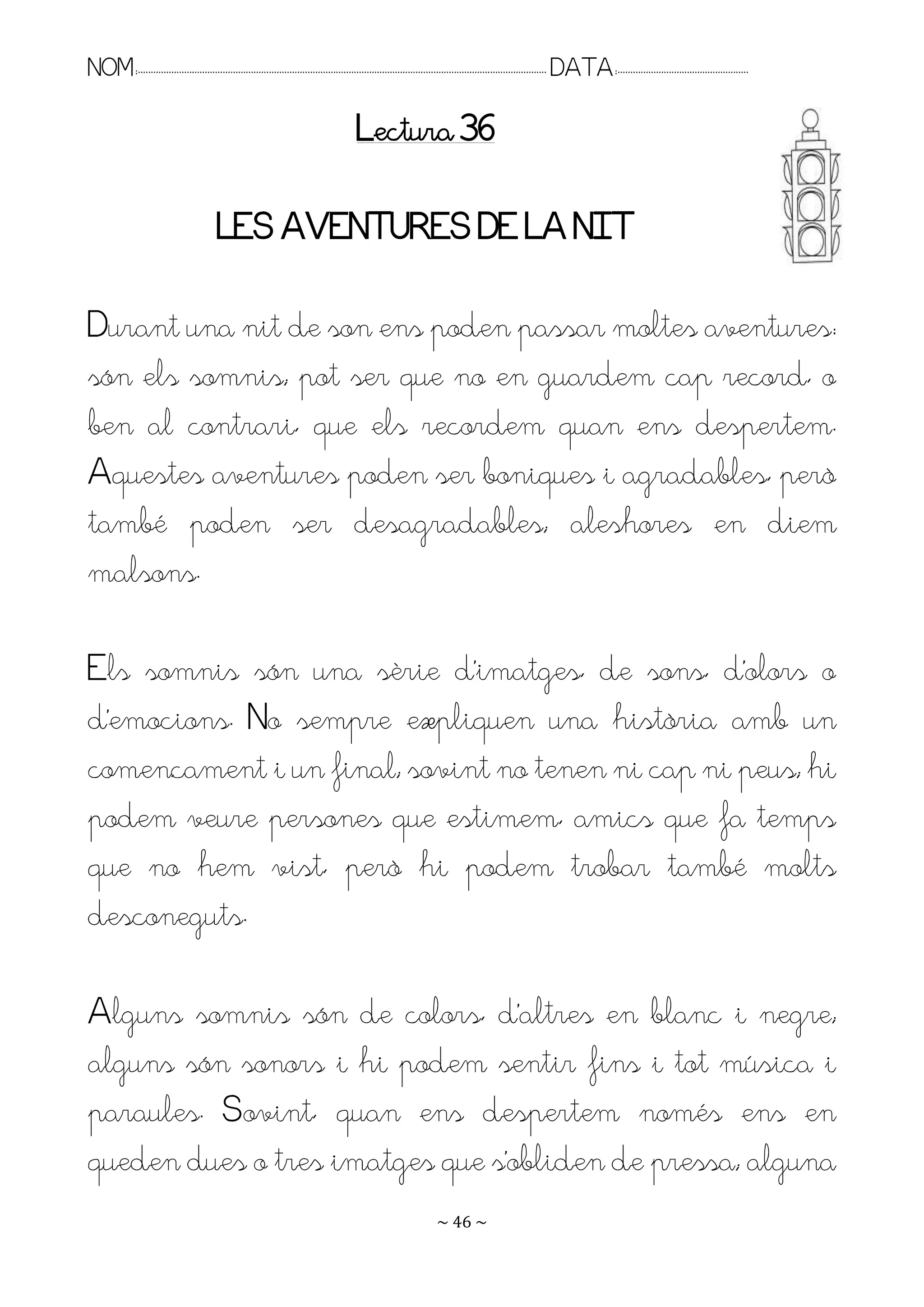 NOM:.. . . . . . . . . . . . . . . . . . . . . . . . . . . . . . . . . . . . . . . . . . . . . . . . . . . . . . . . . . . . . . . . . . . . . . . . . . . . . . . DATA:.. . . . . . . . . . . . . . . . . . . . . . . . .

                                                                                        Lectura 36

                                          LES AVENTURES DE LA NIT

Durant una nit de son ens poden passar moltes aventures:
són els somnis; pot ser que no en guardem cap record, o
ben al contrari, que els recordem quan ens despertem.
Aquestes aventures poden ser boniques i agradables, però
també poden ser desagradables; aleshores en diem
malsons.

Els somnis són una sèrie d’imatges, de sons, d’olors o
d’emocions. No sempre expliquen una història amb un
començament i un final; sovint no tenen ni cap ni peus; hi
podem veure persones que estimem, amics que fa temps
que no hem vist, però hi podem trobar també molts
desconeguts.

Alguns somnis són de colors, d’altres en blanc i negre;
alguns són sonors i hi podem sentir fins i tot música i
paraules. Sovint, quan ens despertem només ens en
queden dues o tres imatges que s’obliden de pressa; alguna
                                                                                                                   ~ 46 ~
 