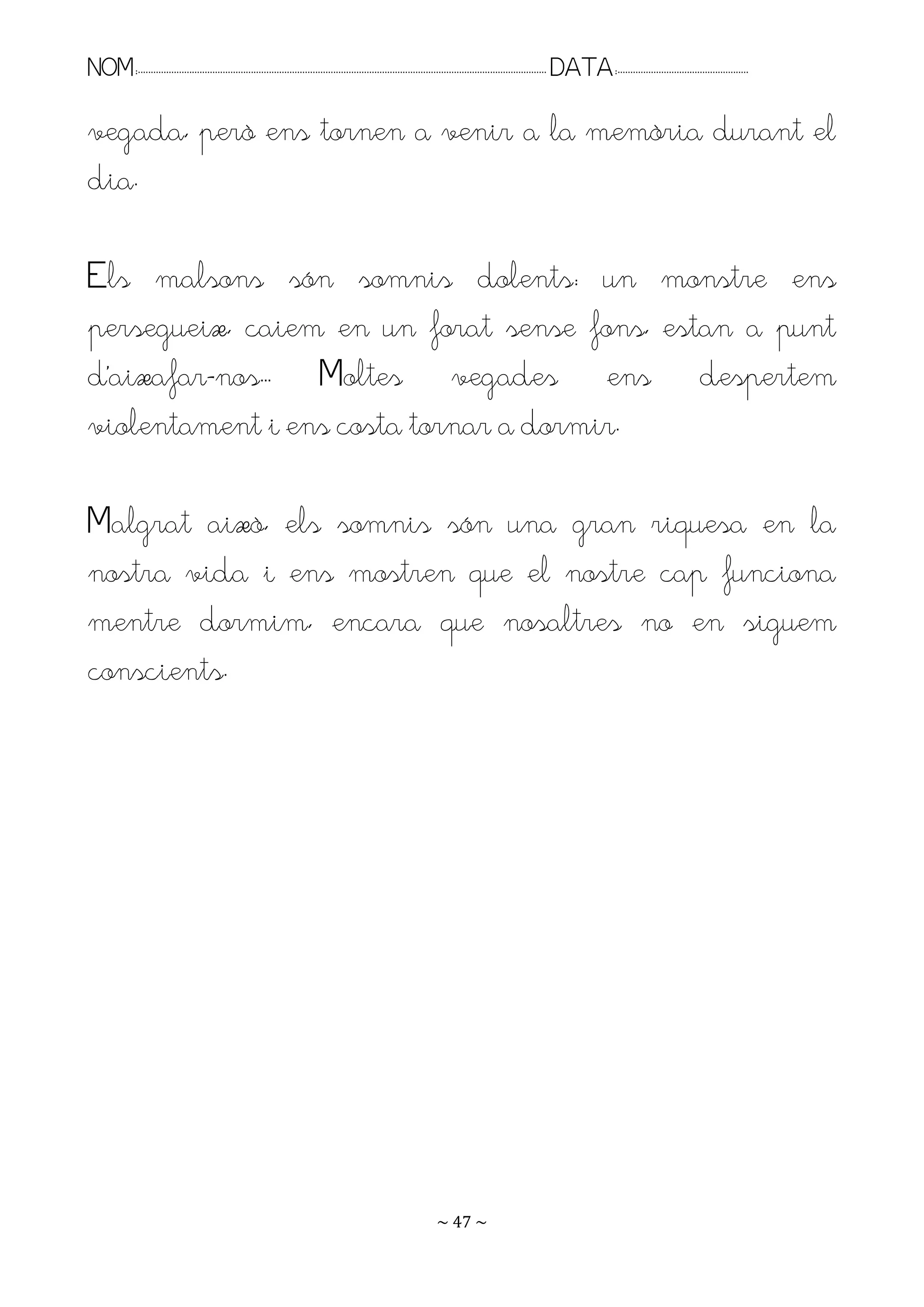 NOM:.. . . . . . . . . . . . . . . . . . . . . . . . . . . . . . . . . . . . . . . . . . . . . . . . . . . . . . . . . . . . . . . . . . . . . . . . . . . . . . . DATA:.. . . . . . . . . . . . . . . . . . . . . . . . .

vegada, però ens tornen a venir a la memòria durant el
dia.

Els malsons són somnis dolents: un monstre ens
persegueix, caiem en un forat sense fons, estan a punt
d’aixafar-nos.. Moltes vegades ens despertem
violentament i ens costa tornar a dormir.

Malgrat això, els somnis són una gran riquesa en la
nostra vida i ens mostren que el nostre cap funciona
mentre dormim, encara que nosaltres no en siguem
conscients.




                                                                                                                   ~ 47 ~
 