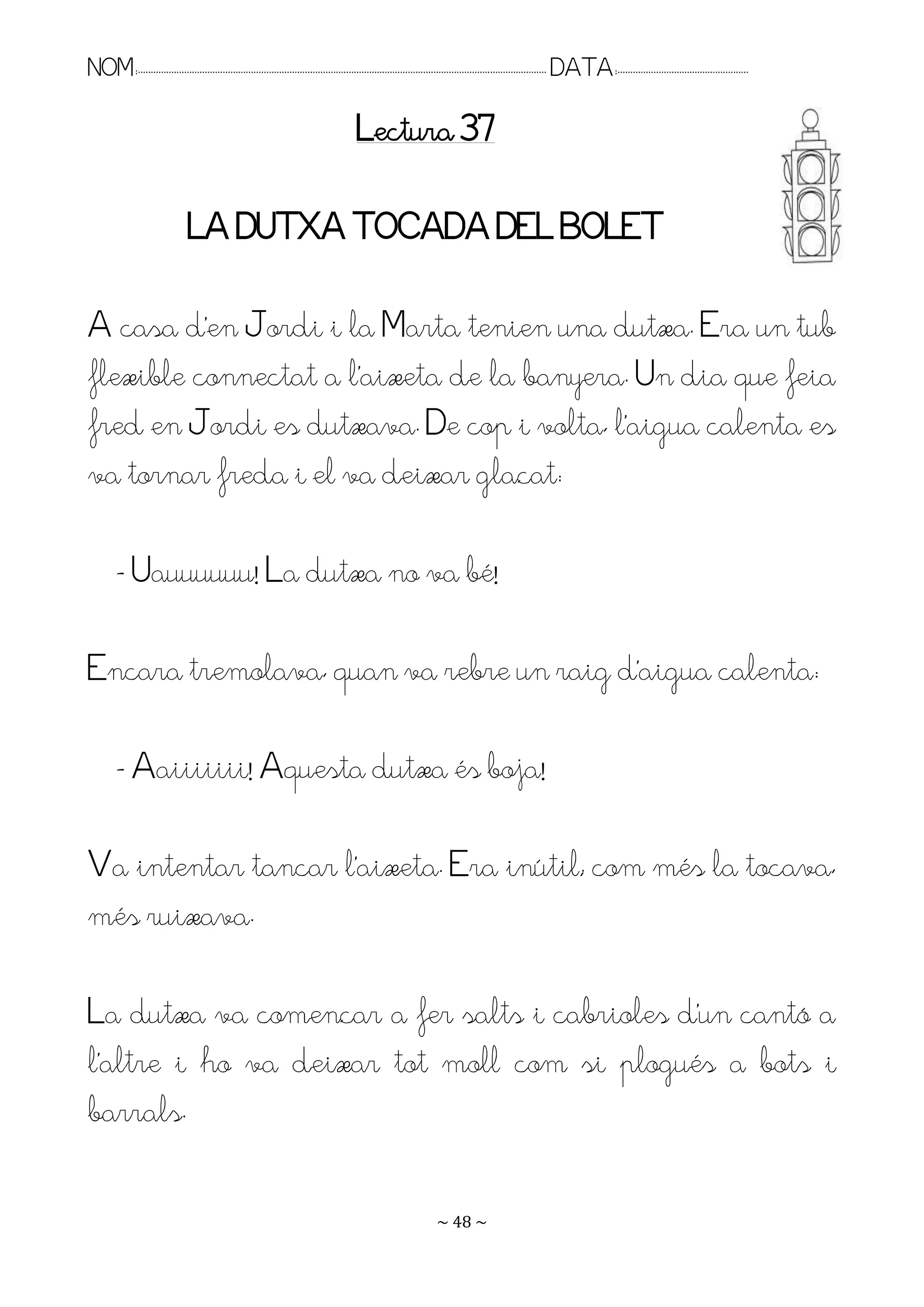 NOM:.. . . . . . . . . . . . . . . . . . . . . . . . . . . . . . . . . . . . . . . . . . . . . . . . . . . . . . . . . . . . . . . . . . . . . . . . . . . . . . . DATA:.. . . . . . . . . . . . . . . . . . . . . . . . .

                                                                                        Lectura 37

                                 LA DUTXA TOCADA DEL BOLET

A casa d’en Jordi i la Marta tenien una dutxa. Era un tub
flexible connectat a l’aixeta de la banyera. Un dia que feia
fred en Jordi es dutxava. De cop i volta, l’aigua calenta es
va tornar freda i el va deixar glaçat:

         - Uauuuuuu! La dutxa no va bé!

Encara tremolava, quan va rebre un raig d’aigua calenta:

         - Aaiiiiiii! Aquesta dutxa és boja!

Ra intentar tancar l’aixeta. Era inútil; com més la tocava,
més ruixava.

La dutxa va començar a fer salts i cabrioles d’un cantó a
l’altre i ho va deixar tot moll com si plogués a bots i
barrals.

                                                                                                                   ~ 48 ~
 