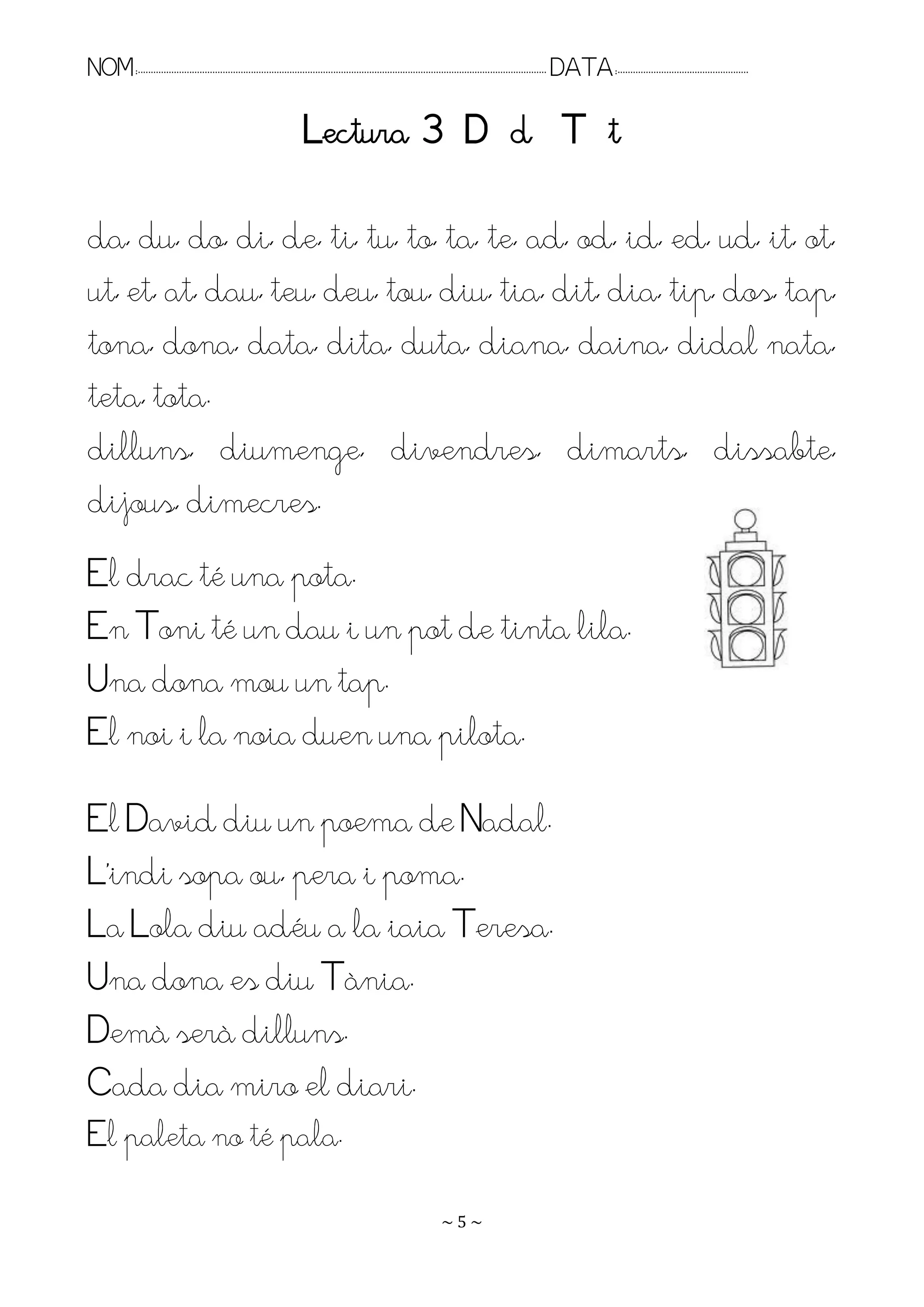 NOM:.. . . . . . . . . . . . . . . . . . . . . . . . . . . . . . . . . . . . . . . . . . . . . . . . . . . . . . . . . . . . . . . . . . . . . . . . . . . . . . . DATA:.. . . . . . . . . . . . . . . . . . . . . . . . .

                                                                       Lectura 3 D d T t

da, du, do, di, de, ti, tu, to, ta, te, ad, od, id, ed, ud, it, ot,
ut, et, at, dau, teu, deu, tou, diu, tia, dit, dia, tip, dos, tap,
tona, dona, data, dita, duta, diana, daina, didal nata,
teta, tota.
dilluns, diumenge, divendres, dimarts, dissabte,
dijous, dimecres.
El drac té una pota.
En Toni té un dau i un pot de tinta lila.
Una dona mou un tap.
El noi i la noia duen una pilota.
El David diu un poema de Nadal.
L’indi sopa ou, pera i poma.
La Lola diu adéu a la iaia Teresa.
Una dona es diu Tània.
Demà serà dilluns.
Cada dia miro el diari.
El paleta no té pala.
                                                                                                                    ~5~
 