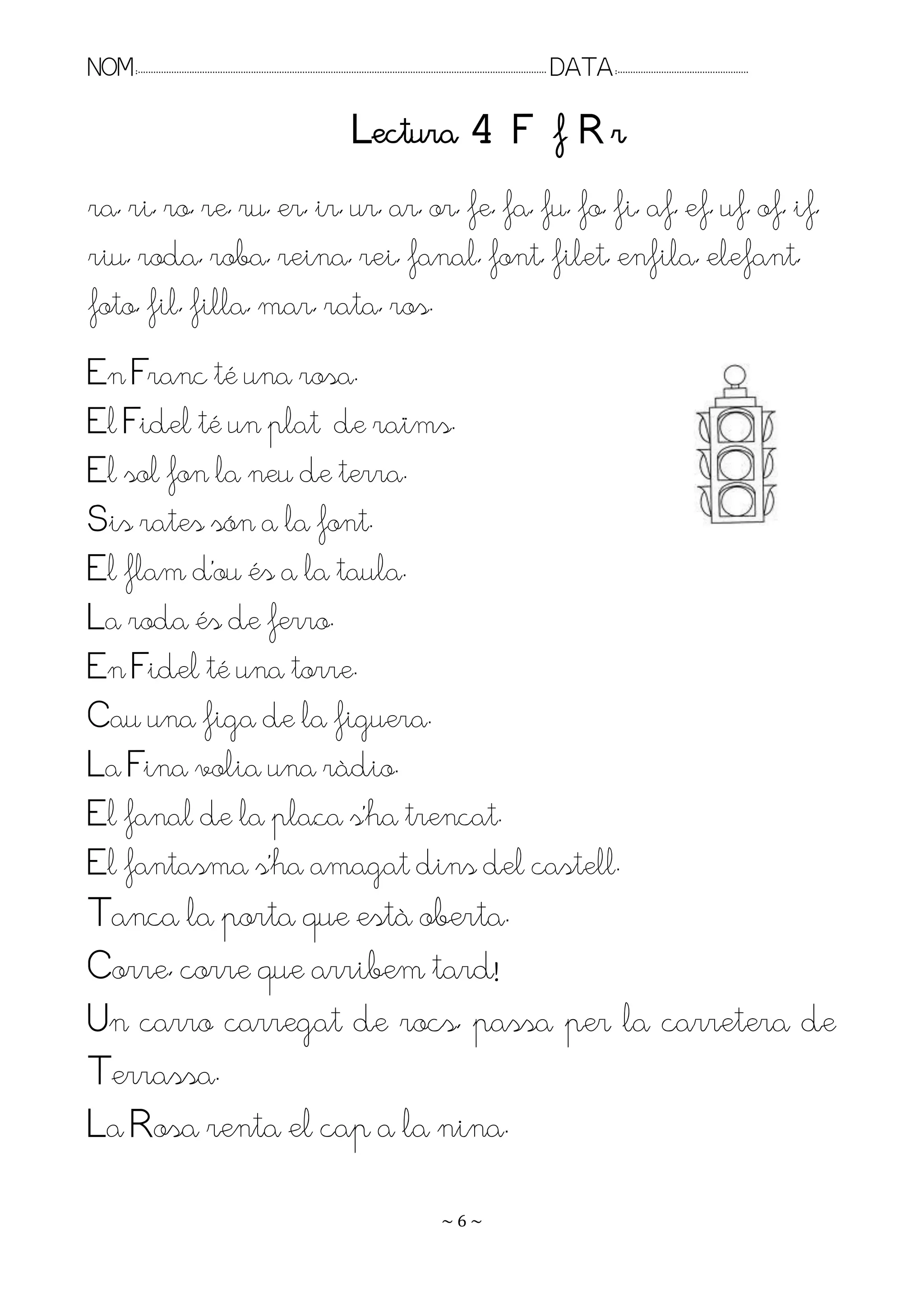 NOM:.. . . . . . . . . . . . . . . . . . . . . . . . . . . . . . . . . . . . . . . . . . . . . . . . . . . . . . . . . . . . . . . . . . . . . . . . . . . . . . . DATA:.. . . . . . . . . . . . . . . . . . . . . . . . .

                                                                                       Lectura 4 F f R r
ra, ri, ro, re, ru, er, ir, ur, ar, or, fe, fa, fu, fo, fi, af, ef, uf, of, if,
riu, roda, roba, reina, rei, fanal, font, filet, enfila, elefant,
foto, fil, filla, mar, rata, ros.
En Franc té una rosa.
El Fidel té un plat de raïms.
El sol fon la neu de terra.
Sis rates són a la font.
El flam d’ou és a la taula.
La roda és de ferro.
En Fidel té una torre.
Cau una figa de la figuera.
La Fina volia una ràdio.
El fanal de la plaça s’ha trencat.
El fantasma s’ha amagat dins del castell.
Tanca la porta que està oberta.
Corre, corre que arribem tard!
Un carro carregat de rocs, passa per la carretera de
Terrassa.
La Rosa renta el cap a la nina.

                                                                                                                    ~6~
 