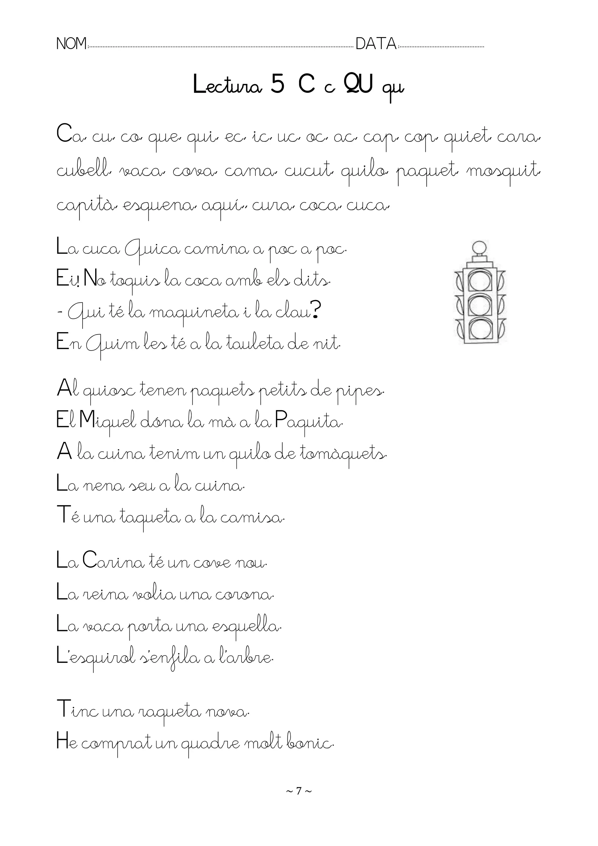NOM:.. . . . . . . . . . . . . . . . . . . . . . . . . . . . . . . . . . . . . . . . . . . . . . . . . . . . . . . . . . . . . . . . . . . . . . . . . . . . . . . DATA:.. . . . . . . . . . . . . . . . . . . . . . . . .

                                                                      Lectura 5 C c QU qu
Ca, cu, co, que, qui, ec, ic, uc, oc, ac, cap, cop, quiet, cara,
cubell, vaca, cova, cama, cucut, quilo, paquet, mosquit,
capità, esquena, aquí,, cura, coca, cuca,
La cuca Quica camina a poc a poc.
Ei! No toquis la coca amb els dits.
- Qui té la maquineta i la clau?
En Quim les té a la tauleta de nit.
Al quiosc tenen paquets petits de pipes.
El Miquel dóna la mà a la Paquita.
A la cuina tenim un quilo de tomàquets.
La nena seu a la cuina.
Té una taqueta a la camisa.
La Carina té un cove nou.
La reina volia una corona.
La vaca porta una esquella.
L’esquirol s’enfila a l’arbre.

Tinc una raqueta nova.
He comprat un quadre molt bonic.
                                                                                                                    ~7~
 