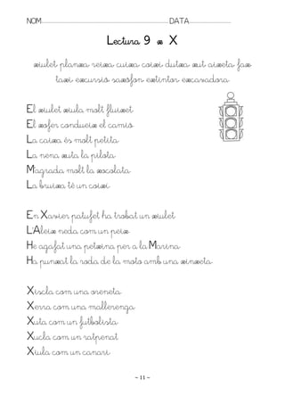 NOM:.. . . . . . . . . . . . . . . . . . . . . . . . . . . . . . . . . . . . . . . . . . . . . . . . . . . . . . . . . . . . . . . . . . . . . . . . . . . . . . . DATA:.. . . . . . . . . . . . . . . . . . . . . . . . .

                                                                                      Lectura 9 x X
      xiulet, planxa, reixa, cuixa, coixí, dutxa, xut, aixeta, fax,
            taxi, excursió, saxòfon, extintor, excavadora.

El xiulet xiula molt fluixet.
El xofer condueix el camió.
La caixa és molt petita.
La nena xuta la pilota.
M’agrada molt la xocolata.
La bruixa té un coixí.

En Xavier patufet ha trobat un xiulet.
L’Aleix neda com un peix.
He agafat una petxina per a la Marina.
Ha punxat la roda de la moto amb una xinxeta.

Xiscla com una oreneta.
Xerra com una mallerenga.
Xuta com un futbolista.
Xucla com un ratpenat
Xiula com un canari.
                                                                                                                   ~ 11 ~
 