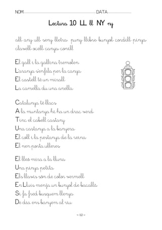 NOM:.. . . . . . . . . . . . . . . . . . . . . . . . . . . . . . . . . . . . . . . . . . . . . . . . . . . . . . . . . . . . . . . . . . . . . . . . . . . . . . . DATA:.. . . . . . . . . . . . . . . . . . . . . . . . .

                                                               Lectura 10 LL ll NY ny

all, any, ull, seny, lletra, puny, llibre, bunyol, cordill, pinya,
clavell, ocell, canya, conill
El gall i la gallina tremolen.
L’aranya s’enfila per la canya.
El castell té un mirall.
La camella du una anella.

Catalunya té llacs.
A la muntanya hi ha un drac verd.
Tinc el cabell castany.
Una castanya a la banyera.
El coll i la pestanya de la reina.
El nen porta ulleres.
El lleó mira a la lluna.
Una pinya petita.
Els llavis són de color vermell.
En Lluís menja un bunyol de bacallà.
Si fa fred busquem llenya.
De dia ens banyem al riu.
                                                                                                                   ~ 12 ~
 