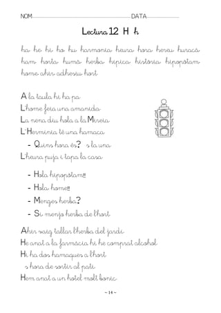 NOM:.. . . . . . . . . . . . . . . . . . . . . . . . . . . . . . . . . . . . . . . . . . . . . . . . . . . . . . . . . . . . . . . . . . . . . . . . . . . . . . . DATA:.. . . . . . . . . . . . . . . . . . . . . . . . .

                                                                                    Lectura 12 H h
ha, he, hi, ho, hu, harmonia, heura, hora, hereu, huracà,
ham, horta, humà, herba, hípica, història, hipopòtam,
home, ahir, adhesiu, hort.

A la taula hi ha pa.
L’home feia una amanida.
La nena diu hola a la Mireia.
L’ Hermínia té una hamaca.
   - Quins hora és? És la una.
L’heura puja i tapa la casa.
         -        Hola hipopòtam!!
         -        Hola, home!!
         -        Menges herba?
         -        Sí, menjo herba de l’hort.
Ahir vaig tallar l’herba del jardí.
He anat a la farmàcia hi he comprat alcohol.
Hi ha dos hamaques a l’hort.
És hora de sortir al pati.
Hem anat a un hotel molt bonic.
                                                                                                                   ~ 14 ~
 