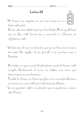 NOM:.. . . . . . . . . . . . . . . . . . . . . . . . . . . . . . . . . . . . . . . . . . . . . . . . . . . . . . . . . . . . . . . . . . . . . . . . . . . . . . . DATA:.. . . . . . . . . . . . . . . . . . . . . . . . .

                                                                                Lectura 14

Hi havia una vegada un nan que vivia en un
hort molt petit.
Rivia sota d’un bolet tapat per les herbes. Però aquell hort
era un lloc molt humit per a viure-hi i a l’hivern es
refredava molt.

Un bon dia el nan va decidir que ja era hora de canviar
de cada. Va agafar el seu farcell i va caminar cap a
l’horitzó.

Ra trobar un gran prat d’herba fresca, però hi havia molt
cargols. Continuant el camí va trobar una nena que
descansava en una hamaca.
També hi havia un home que feia una amanida. Llavors
va veure una casa molt gran tota tapada d’heura.
Li va agradar molt i va decidir que es quedaria a viure
sota l’heura.




                                                                                                                   ~ 16 ~
 